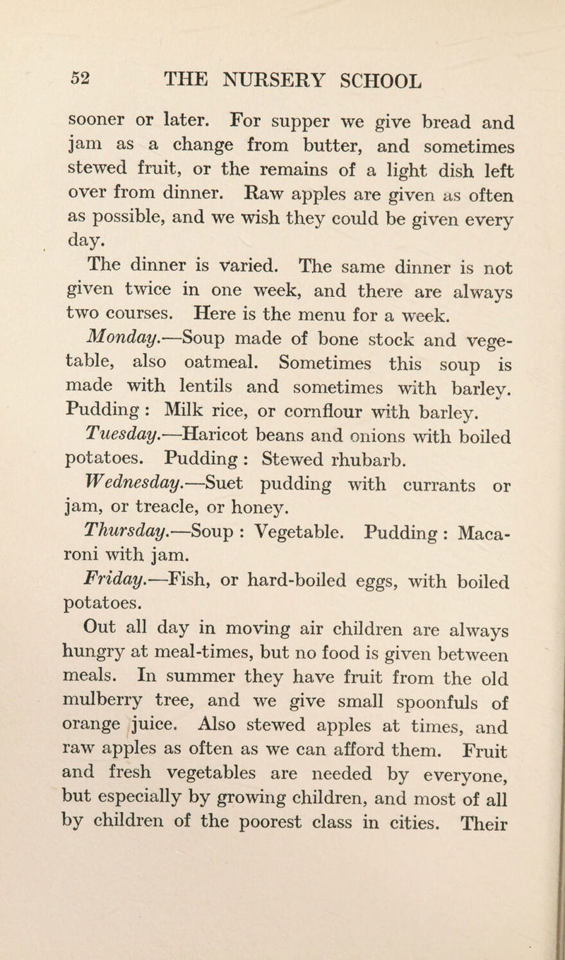 sooner or later. For supper we give bread and jam as a change from butter, and sometimes stewed fruit, or the remains of a light dish left over from dinner. Raw apples are given as often as possible, and we wish they could be given every day. The dinner is Varied. The same dinner is not given twice in one week, and there are always two courses. Here is the menu for a week. Monday.—Soup made of bone stock and vege¬ table, also oatmeal. Sometimes this soup is made with lentils and sometimes with barley. Pudding : Milk rice, or cornflour with barley. Tuesday.—Haricot beans and onions with boiled potatoes. Pudding : Stewed rhubarb. Wednesday.—Suet pudding with currants or jam, or treacle, or honey. Thursday.—Soup : Vegetable. Pudding : Maca¬ roni with jam. Friday.—Fish, or hard-boiled eggs, with boiled potatoes. Out all day in moving air children are always hungry at meal-times, but no food is given between meals. In summer they have fruit from the old mulberry tree, and we give small spoonfuls of orange juice. Also stewed apples at times, and raw apples as often as we can afford them. Fruit and fresh vegetables are needed by everyone, but especially by growing children, and most of all by children of the poorest class in cities. Their