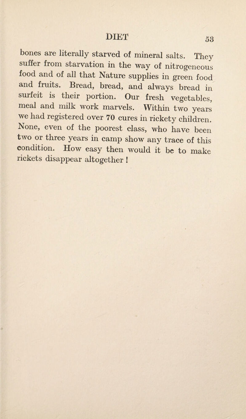 bones are literally starved of mineral salts. They suffer from starvation in the way of nitrogeneous food and of all that Nature supplies in green food and fruits. Bread, bread, and always bread in surfeit is their portion. Our fresh vegetables, meal and milk work marvels. Within two years we had registered over 70 cures in rickety children. None, even of the poorest class, who have been two or three years in camp show any trace of this condition. How easy then would it be to make rickets disappear altogether !