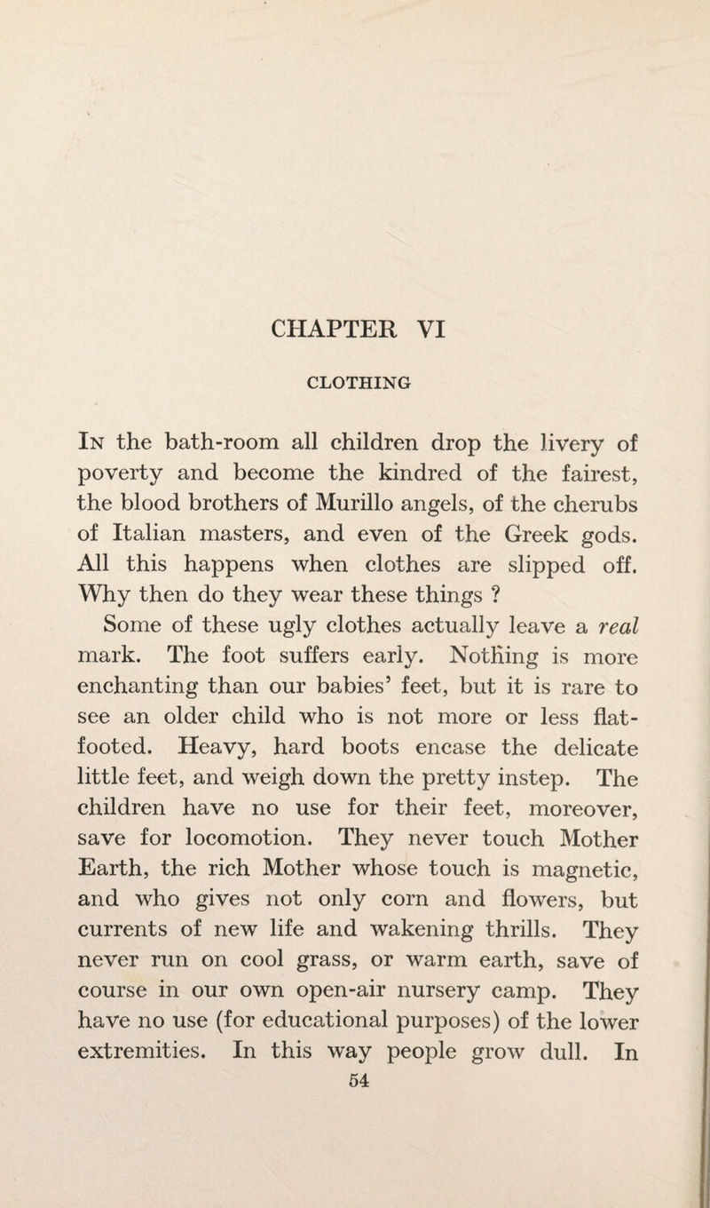 CLOTHING In the bath-room all children drop the livery of poverty and become the kindred of the fairest, the blood brothers of Murillo angels, of the cherubs of Italian masters, and even of the Greek gods. All this happens when clothes are slipped off. Why then do they wear these things ? Some of these ugly clothes actually leave a real mark. The foot suffers early. Nothing is more enchanting than our babies5 feet, but it is rare to see an older child who is not more or less flat- footed. Heavy, hard boots encase the delicate little feet, and weigh down the pretty instep. The children have no use for their feet, moreover, save for locomotion. They never touch Mother Earth, the rich Mother whose touch is magnetic, and who gives not only corn and flowers, but currents of new life and wakening thrills. They never run on cool grass, or warm earth, save of course in our own open-air nursery camp. They have no use (for educational purposes) of the lower extremities. In this way people grow dull. In