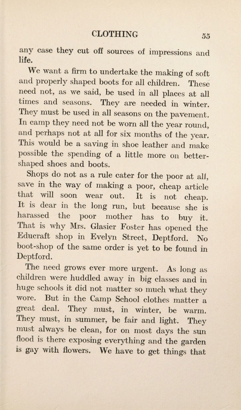 any case they cut off sources of impressions and life. We want a firm to undertake the making of soft and properly shaped boots for all children. These need not, as we said, be used in all places at all times and seasons. They are needed in winter. They must be used in all seasons on the pavement. In camp they need not be worn all the year round, and pel haps not at all for six months of the year. This would be a saving in shoe leather and make possible the spending of a little more on better¬ shaped shoes and boots. Shops do not as a rule cater for the poor at all, save in the way of making a poor, cheap article that will soon wear out. It is not cheap. It is dear in the long run, but because she is haiassed the poor mother has to buy it. that is why Mrs. Glasier Foster has opened the Educraft shop in Evelyn Street, Deptford. No boot-shop of the same order is yet to be found in Deptford. The need grows ever more urgent. As long as children were huddled away in big classes and in huge schools it did not matter so much what they wore. But in the Camp School clothes matter a great deal. They must, in winter, be warm. They must, in summer, be fair and light. They must always be clean, for on most days the sun flood is there exposing everything and the garden is gay with flowers. We have to get things that