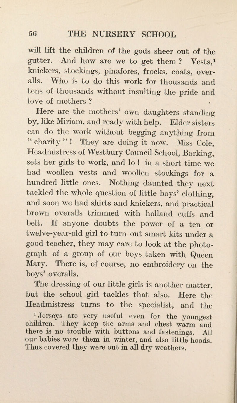 will lift the children of the gods sheer out of the gutter. And how are we to get them ? Vests,1 knickers, stockings, pinafores, frocks, coats, over¬ alls. Who is to do this work for thousands and tens of thousands without insulting the pride and love of mothers ? Here are the mothers’ own daughters standing by, like Miriam, and ready with help. Elder sisters can do the work without begging anything from “ charity ” ! They are doing it now. Miss Cole, Headmistress of Westbury Council School, Barking, sets her girls to work, and lo ! in a short time we had woollen vests and woollen stockings for a hundred little ones. Nothing daunted they next tackled the whole question of little boys’ clothing, and soon we had shirts and knickers, and practical brown overalls trimmed with holland cuffs and belt. If anyone doubts the power of a ten or twelve-year-old girl to turn out smart kits under a good teacher, they may care to look at the photo¬ graph of a group of our boys taken with Queen Mary. There is, of course, no embroidery on the boys’ overalls. The dressing of our little girls is another matter, but the school girl tackles that also. Here the Headmistress turns to the specialist, and the 1 Jerseys are very useful even for the youngest children. They keep the arms and chest warm and there is no trouble with buttons and fastenings. All our babies wore them in winter, and also little hoods. Thus covered they were out in all dry weathers.