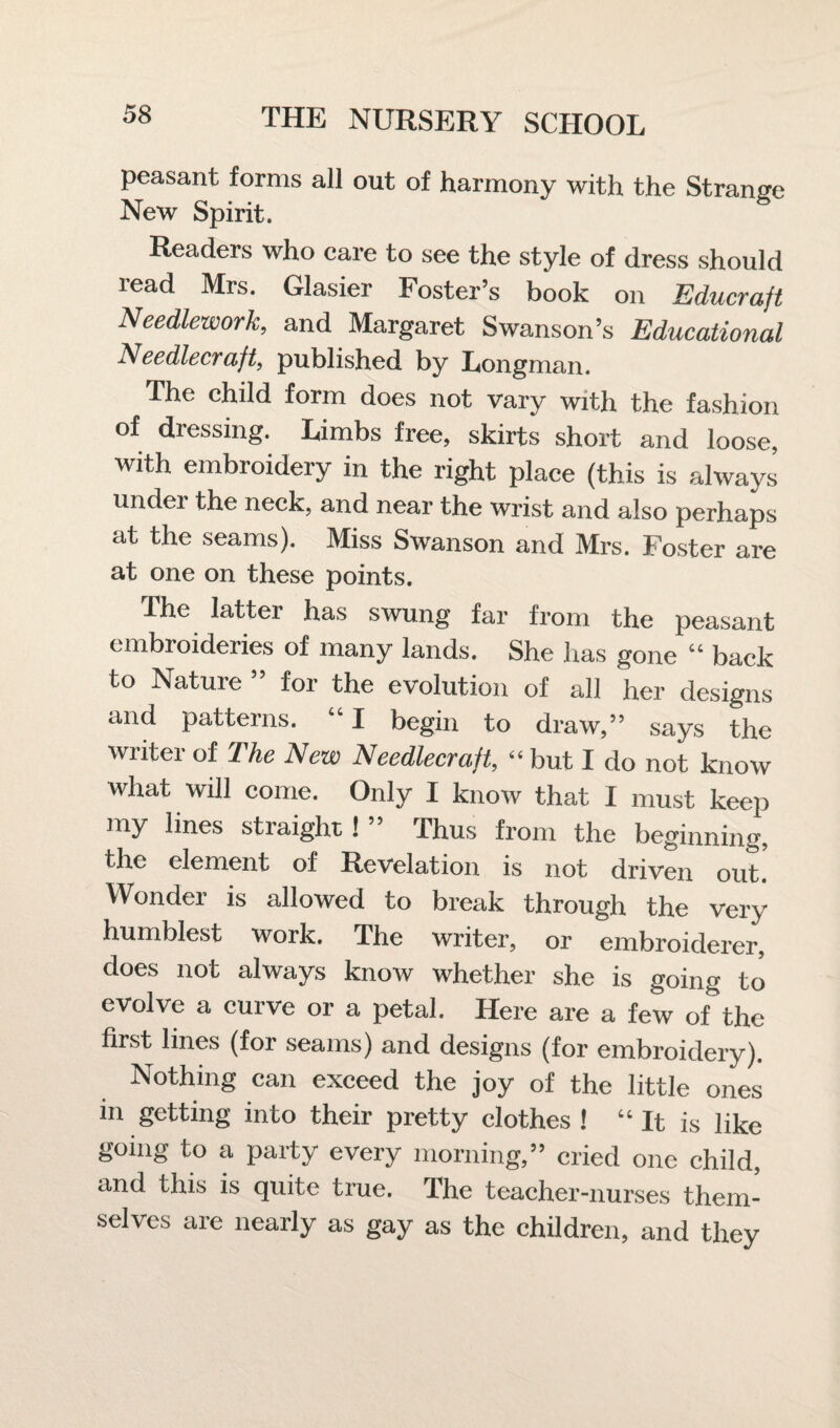 peasant forms all out of harmony with the Strange New Spirit. Readers who care to see the style of dress should read Mrs. Glasier Foster’s book on Educrajt Needlework, and Margaret Swanson’s Educational Needlecraft, published by Longman. The child form does not vary with the fashion of dressing. Limbs free, skirts short and loose, with embroidery in the right place (this is always under the neck, and near the wrist and also perhaps at the seams). Miss Swanson and Mrs. Foster are at one on these points. The latter has swung far from the peasant embroideries of many lands. She has gone “ back to Nature ” for the evolution of all her designs and patterns. “ I begin to draw,” says the writer of The New Needlecraft, “ but I do not know what will come. Only I know that I must keep my lines straight!” Thus from the beginning, the element of Revelation is not driven out. Wonder is allowed to break through the very humblest work. The writer, or embroiderer, does not always know whether she is going to evolve a curve or a petal. Here are a few of the first lines (for seams) and designs (for embroidery). Nothing can exceed the joy of the little ones m getting into their pretty clothes ! “ It is like going to a party every morning,” cried one child, and this is quite true. The teacher-nurses them¬ selves are nearly as gay as the children, and they