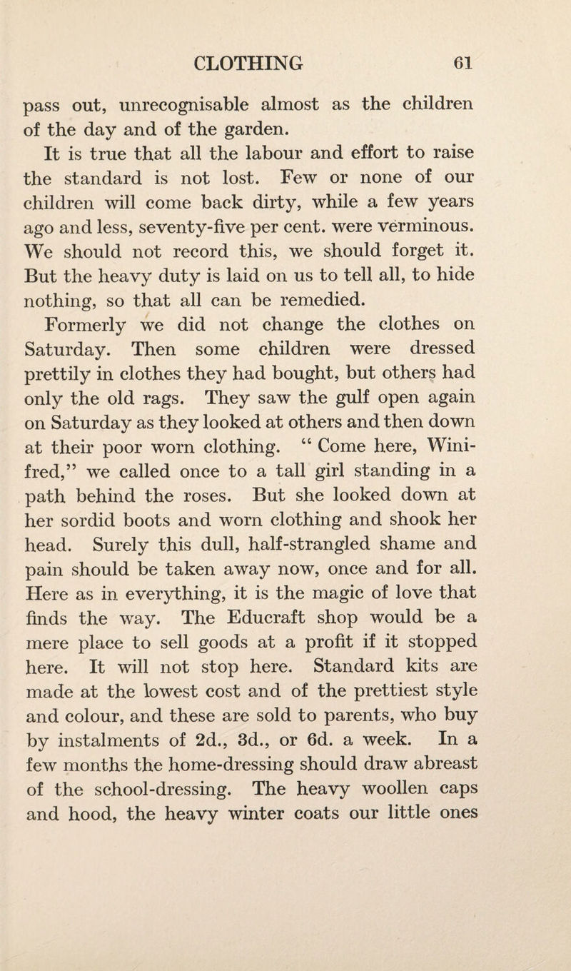 pass out, unrecognisable almost as the children of the day and of the garden. It is true that all the labour and effort to raise the standard is not lost. Few or none of our children will come back dirty, while a few years ago and less, seventy-five per cent, were verminous. We should not record this, we should forget it. But the heavy duty is laid on us to tell all, to hide nothing, so that all can be remedied. Formerly we did not change the clothes on Saturday. Then some children were dressed prettily in clothes they had bought, but others had only the old rags. They saw the gulf open again on Saturday as they looked at others and then down at their poor worn clothing. 44 Come here, Wini¬ fred,” we called once to a tall girl standing in a path behind the roses. But she looked down at her sordid boots and worn clothing and shook her head. Surely this dull, half-strangled shame and pain should be taken away now, once and for all. Here as in. everything, it is the magic of love that finds the way. The Educraft shop would be a mere place to sell goods at a profit if it stopped here. It will not stop here. Standard kits are made at the lowest cost and of the prettiest style and colour, and these are sold to parents, who buy by instalments of 2d., 3d., or 6d. a week. In a few months the home-dressing should draw abreast of the school-dressing. The heavy woollen caps and hood, the heavy winter coats our little ones