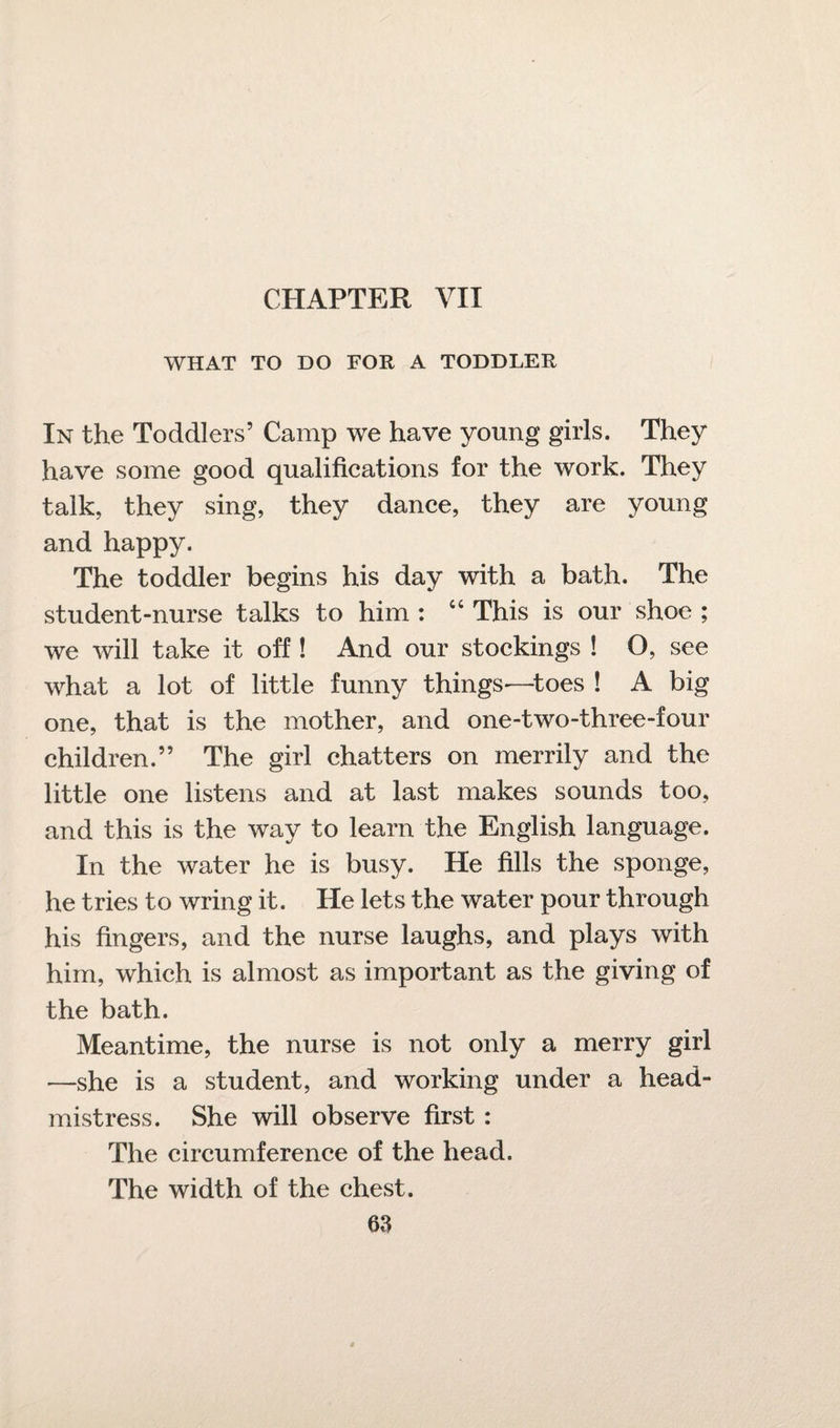 CHAPTER VII WHAT TO DO FOR A TODDLER In the Toddlers’ Camp we have young girls. They have some good qualifications for the work. They talk, they sing, they dance, they are young and happy. The toddler begins his day with a bath. The student-nurse talks to him : 64 This is our shoe ; we will take it off ! And our stockings ! O, see what a lot of little funny things—toes ! A big one, that is the mother, and one-two-three-four children.” The girl chatters on merrily and the little one listens and at last makes sounds too, and this is the way to learn the English language. In the water he is busy. He fills the sponge, he tries to wring it. He lets the water pour through his fingers, and the nurse laughs, and plays with him, which is almost as important as the giving of the bath. Meantime, the nurse is not only a merry girl —she is a student, and working under a head¬ mistress. She will observe first : The circumference of the head. The width of the chest.