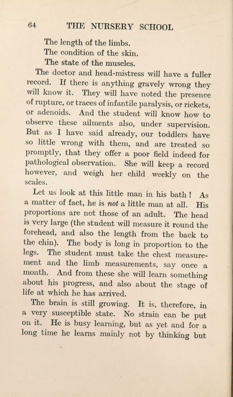 The length of the limbs. The condition of the skin. The state of the muscles. The doctor and head-mistress will have a fuller record. If there is anything gravely wrong they will know it. They will have noted the presence of ruptuie, or traces of infantile paralysis, or rickets, or adenoids. And the student will know how to observe these ailments also, under supervision. Rut as I have said already, our toddlers have so little wrong with them, and are treated so promptly, that they offer a poor field indeed for pathological observation. She will keep a record however, and weigh her child weekly on the scales. Let us look at this little man in his bath ! As a matter of fact, he is not a little man at all. His proportions are not those of an adult. The head is very large (the student will measure it round the forehead, and also the length from the back to the chin). The body is long in proportion to the legs. The student must take the chest measure¬ ment and the limb measurements, say once a month. And from these she will learn something about his progress, and also about the stage of life at which he has arrived. The brain is still growing. It is, therefore, in a very susceptible state. No strain can be put on it. He is busy learning, but as yet and for a long time he learns mainly not by thinking but