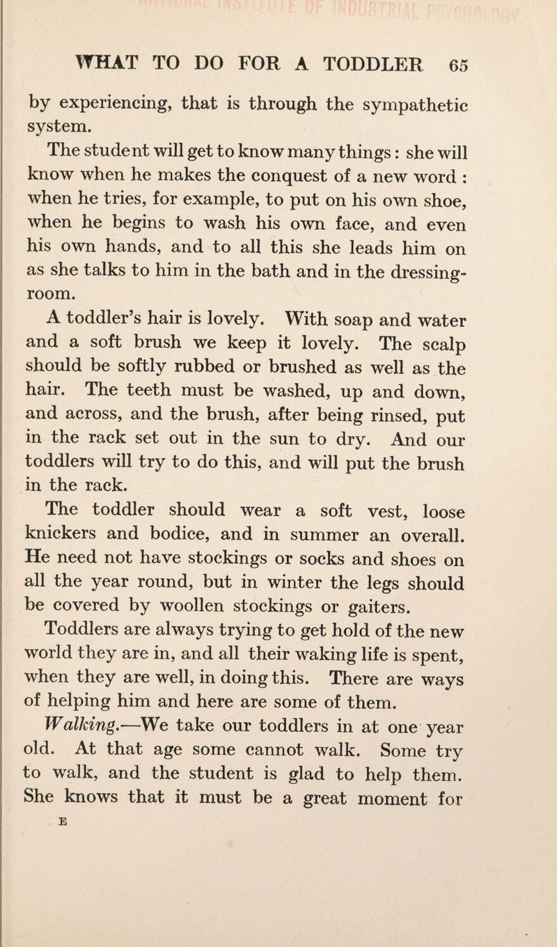 by experiencing, that is through the sympathetic system. The student will get to know many things: she will know when he makes the conquest of a new word : when he tries, for example, to put on his own shoe, when he begins to wash his own face, and even his own hands, and to all this she leads him on as she talks to him in the bath and in the dressing- room. A toddler’s hair is lovely. With soap and water and a soft brush we keep it lovely. The scalp should be softly rubbed or brushed as well as the hair. The teeth must be washed, up and down, and across, and the brush, after being rinsed, put in the rack set out in the sun to dry. And our toddlers will try to do this, and will put the brush in the rack. The toddler should wear a soft vest, loose knickers and bodice, and in summer an overall. He need not have stockings or socks and shoes on all the year round, but in winter the legs should be covered by woollen stockings or gaiters. Toddlers are always trying to get hold of the new world they are in, and all their waking life is spent, when they are well, in doing this. There are ways of helping him and here are some of them. Walking.—We take our toddlers in at one year old. At that age some cannot walk. Some try to walk, and the student is glad to help them. She knows that it must be a great moment for E