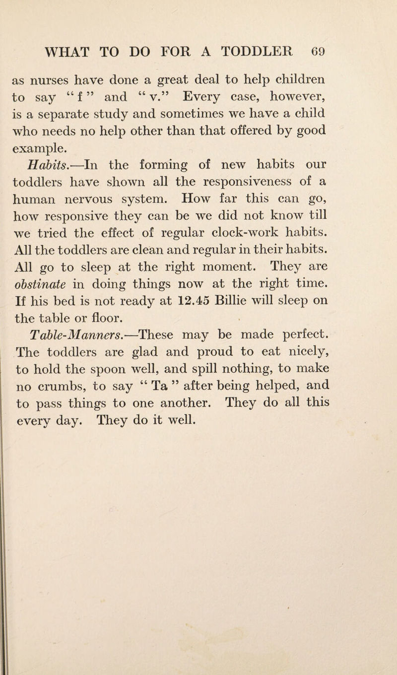 as nurses have done a great deal to help children to say 44 f ” and 44 v.” Every case, however, is a separate study and sometimes we have a child who needs no help other than that offered by good example. Habits.•—In the forming of new habits our toddlers have shown all the responsiveness of a human nervous system. How far this can go, how responsive they can be we did not know till we tried the effect of regular clock-work habits. All the toddlers are clean and regular in their habits. All go to sleep at the right moment. They are obstinate in doing things now at the right time. If his bed is not ready at 12.45 Billie will sleep on the table or floor. Table-Manners.-—These may be made perfect. The toddlers are glad and proud to eat nicely, to hold the spoon well, and spill nothing, to make no crumbs, to say 44 Ta ” after being helped, and to pass things to one another. They do all this every day. They do it well.