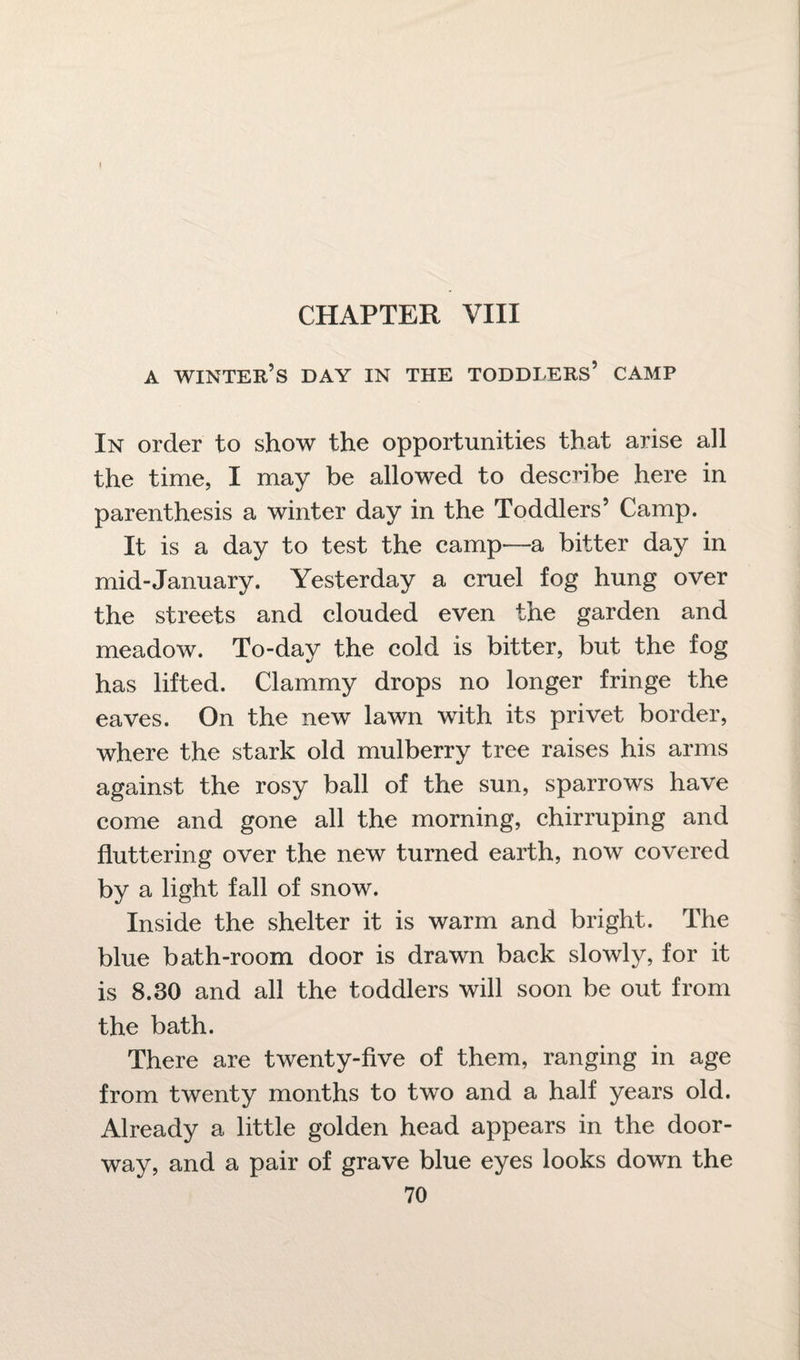 I CHAPTER VIII a winter’s day in the toddlers’ camp In order to show the opportunities that arise all the time, I may be allowed to describe here in parenthesis a winter day in the Toddlers’ Camp. It is a day to test the camp—a bitter day in mid-January. Yesterday a cruel fog hung over the streets and clouded even the garden and meadow. To-day the cold is bitter, but the fog has lifted. Clammy drops no longer fringe the eaves. On the new lawn with its privet border, where the stark old mulberry tree raises his arms against the rosy ball of the sun, sparrows have come and gone all the morning, chirruping and fluttering over the new turned earth, now covered by a light fall of snow. Inside the shelter it is warm and bright. The blue bath-room door is drawn back slowly, for it is 8.30 and all the toddlers will soon be out from the bath. There are twenty-five of them, ranging in age from twenty months to two and a half years old. Already a little golden head appears in the door¬ way, and a pair of grave blue eyes looks down the