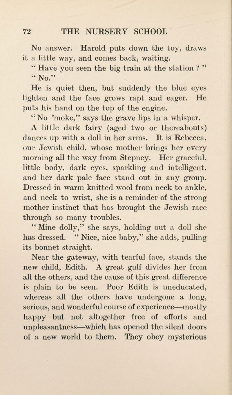 No answer. Harold puts down the toy, draws it a little way, and comes back, waiting. 44 Have you seen the big train at the station ? 55 44 No.” He is quiet then, but suddenly the blue eyes lighten and the face grows rapt and eager. He puts his hand on the top of the engine. 44 No ’moke,” says the grave lips in a whisper. A little dark fairy (aged two or thereabouts) dances up with a doll in her arms. It is Rebecca, our Jewish child, whose mother brings her every morning all the way from Stepney. Her graceful, little body, dark eyes, sparkling and intelligent, and her dark pale face stand out in any group. Dressed in warm knitted wool from neck to ankle, and neck to wrist, she is a reminder of the strong mother instinct that has brought the Jewish race through so many troubles. 44 Mine dolly,” she says, holding out a doll she has dressed. 44 Nice, nice baby,” she adds, pulling its bonnet straight. Near the gateway, with tearful face, stands the new child, Edith. A great gulf divides her from all the others, and the cause of this great difference is plain to be seen. Poor Edith is uneducated, whereas all the others have undergone a long, serious, and wonderful course of experience—mostly happy but not altogether free of efforts and unpleasantness—which has opened the silent doors of a new world to them. They obey mysterious