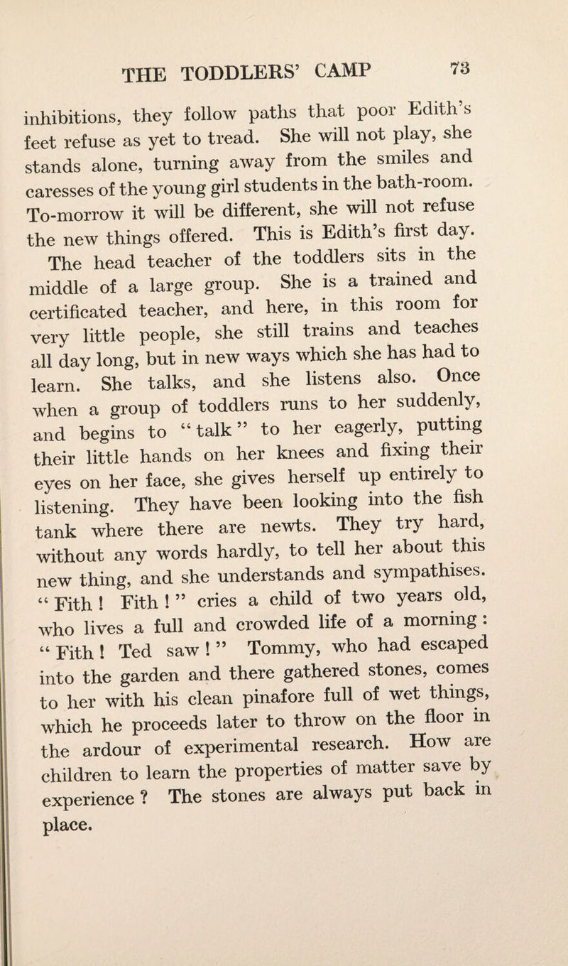 inhibitions, they follow paths that poor Edith’s feet refuse as yet to tread. She will not play, she stands alone, turning away from the smiles and caresses of the young girl students in the bath-room. To-morrow it will be different, she will not refuse the new things offered. This is Edith’s first day. The head teacher of the toddlers sits in the middle of a large group. She is a trained and certificated teacher, and here, in this room for very little people, she still trains and teaches all day long, but in new ways which she has had to learn. She talks, and she listens also. Once when a group of toddlers runs to her suddenly, and begins to “ talk ” to her eagerly, putting their little hands on her knees and fixing their eyes on her face, she gives herself up entirely to listening. They have been looking into the fish tank where there are newts. They try hard, without any words hardly, to tell her about this new thing, and she understands and sympathises. “ Fith ! Fith !55 cries a child of two years old, who lives a full and crowded life of a morning : “ Fith ! Ted saw ! ” Tommy, who had escaped into the garden and there gathered stones, comes to her with his clean pinafore full of wet things, which he proceeds later to throw on the floor in the ardour of experimental research. How are children to learn the properties of matter save by experience ? The stones are always put back in place.