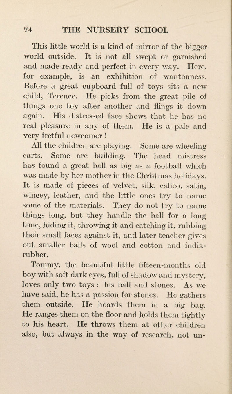 This little world is a kind of mirror of the bigger world outside. It is not all swept or garnished and made ready and perfect in every way. Here, for example, is an exhibition of wantonness. Before a great cupboard full of toys sits a new child, Terence. He picks from the great pile of things one toy after another and flings it down again. His distressed face shows that he has no real pleasure in any of them. He is a pale and very fretful newcomer ! All the children are playing. Some are wheeling carts. Some are building. The head mistress has found a great ball as big as a football which was made by her mother in the Christmas holidays. It is made of pieces of velvet, silk, calico, satin, wincey, leather, and the little ones try to name some of the materials. They do not try to name things long, but they handle the ball for a long time, hiding it, throwing it and catching it, rubbing their small faces against it, and later teacher gives out smaller balls of wool and cotton and india- rubber. Tommy, the beautiful little fifteen-months old boy with soft dark eyes, full of shadow and mystery, loves only two toys : his ball and stones. As we have said, he has a passion for stones. He gathers them outside. He hoards them in a big bag. He ranges them on the floor and holds them tightly to his heart. He throws them at other children also, but always in the way of research, not un-