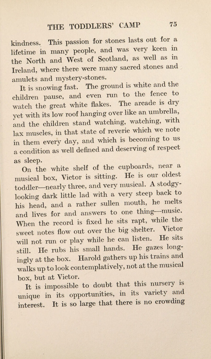 kindness. This passion for stones lasts out for a lifetime in many people, and was very keen m the North and West of Scotland, as well as in Ireland, where there were many sacred stones and amulets and mystery-stones. It is snowing fast. The ground is white and the children pause, and even run to the fence to watch the great white flakes. The arcade is diy yet with its low roof hanging over like an umbrella, and the children stand watching, watching, with lax muscles, in that state of reverie which we note in them every day, and which is becoming to us a condition as well defined and deserving of respect as sleep. On the white shelf of the cupboards, near a musical box, Victor is sitting. He is our oldest toddler—nearly three, and very musical. A stodgy- looking dark little lad with a very steep back to his head, and a rather sullen mouth, he melts and lives for and answers to one thing—music. When the record is fixed he sits rapt, while the sweet notes flow out over the big shelter. Victor will not run or play while he can listen. He sits still. He rubs his small hands. He gazes long¬ ingly at the box. Harold gathers up his trains and walks up to look contemplatively, not at the musical box, but at Victor. It is impossible to doubt that this nurseiy is unique in its opportunities, in its variety and interest. It is so large that there is no crowding