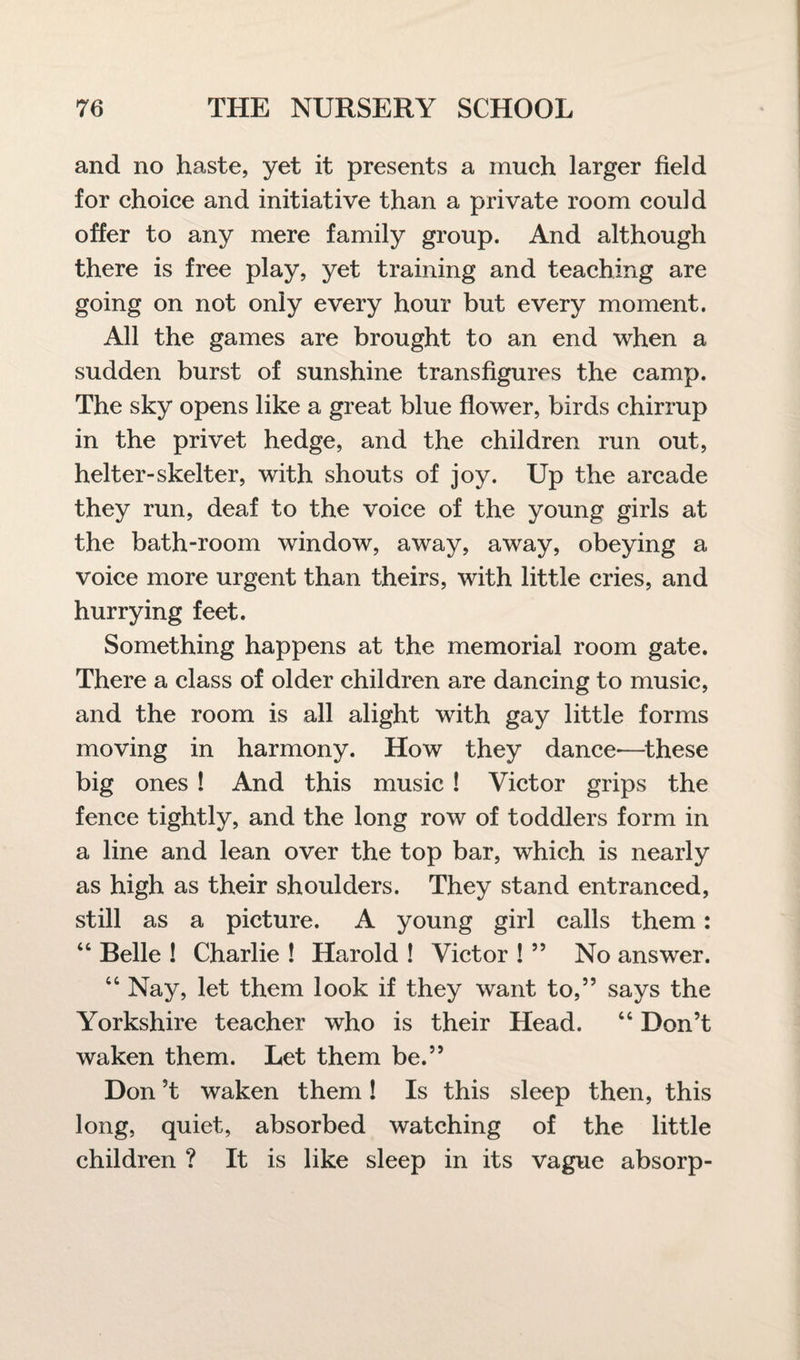 and no haste, yet it presents a much larger field for choice and initiative than a private room could offer to any mere family group. And although there is free play, yet training and teaching are going on not only every hour but every moment. All the games are brought to an end when a sudden burst of sunshine transfigures the camp. The sky opens like a great blue flower, birds chirrup in the privet hedge, and the children run out, helter-skelter, with shouts of joy. Up the arcade they run, deaf to the voice of the young girls at the bath-room window, away, away, obeying a voice more urgent than theirs, with little cries, and hurrying feet. Something happens at the memorial room gate. There a class of older children are dancing to music, and the room is all alight with gay little forms moving in harmony. How they dance-—these big ones ! And this music ! Victor grips the fence tightly, and the long row of toddlers form in a line and lean over the top bar, which is nearly as high as their shoulders. They stand entranced, still as a picture. A young girl calls them: “ Belle ! Charlie ! Harold ! Victor ! ” No answer. “ Nay, let them look if they want to,” says the Yorkshire teacher who is their Head. “ Don’t waken them. Let them be.” Don’t waken them! Is this sleep then, this long, quiet, absorbed watching of the little children ? It is like sleep in its vague absorp-