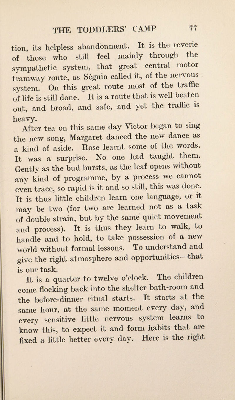 tion, its helpless abandonment. It is the reverie of those who still feel mainly through the sympathetic system, that great central motor tramway route, as Seguin called it, of the nervous system. On this great route most of the traffic of life is still done. It is a route that is well beaten out, and broad, and safe, and yet the traffic is heavy. After tea on this same day Victor began to sing the new song, Margaret danced the new dance as a kind of aside. Rose learnt some of the words. It was a surprise. No one had taught them. Gently as the bud bursts, as the leaf opens without any kind of programme, by a process we cannot even trace, so rapid is it and so still, this was done. It is thus little children learn one language, or it may be two (for two are learned not as a task of double strain, but by the same quiet movement and process). It is thus they learn to walk, to handle and to hold, to take possession of a new world without formal lessons. To understand and give the right atmosphere and opportunities—that is our task. It is a quarter to twelve o’clock. The children come flocking back into the shelter bath-room and the before-dinner ritual starts. It starts at the same hour, at the same moment every day, and every sensitive little nervous system learns to know this, to expect it and form habits that are fixed a little better every day. Here is the right