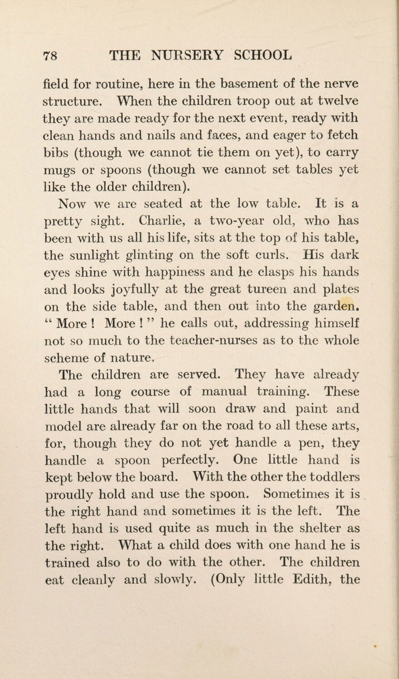 field for routine, here in the basement of the nerve structure. When the children troop out at twelve they are made ready for the next event, ready with clean hands and nails and faces, and eager to fetch bibs (though we cannot tie them on yet), to carry mugs or spoons (though we cannot set tables yet like the older children). Now we are seated at the low table. It is a pretty sight. Charlie, a two-year old, who has been with us all his life, sits at the top of his table, the sunlight glinting on the soft curls. His dark eyes shine with happiness and he clasps his hands and looks joyfully at the great tureen and plates on the side table, and then out into the garden. “ More ! More ! ” he calls out, addressing himself not so much to the teacher-nurses as to the whole scheme of nature. The children are served. They have already had a long course of manual training. These little hands that will soon draw and paint and model are already far on the road to all these arts, for, though they do not yet handle a pen, they handle a spoon perfectly. One little hand is kept below the board. With the other the toddlers proudly hold and use the spoon. Sometimes it is the right hand and sometimes it is the left. The left hand is used quite as much in the shelter as the right. What a child does with one hand he is trained also to do with the other. The children eat cleanly and slowly. (Only little Edith, the