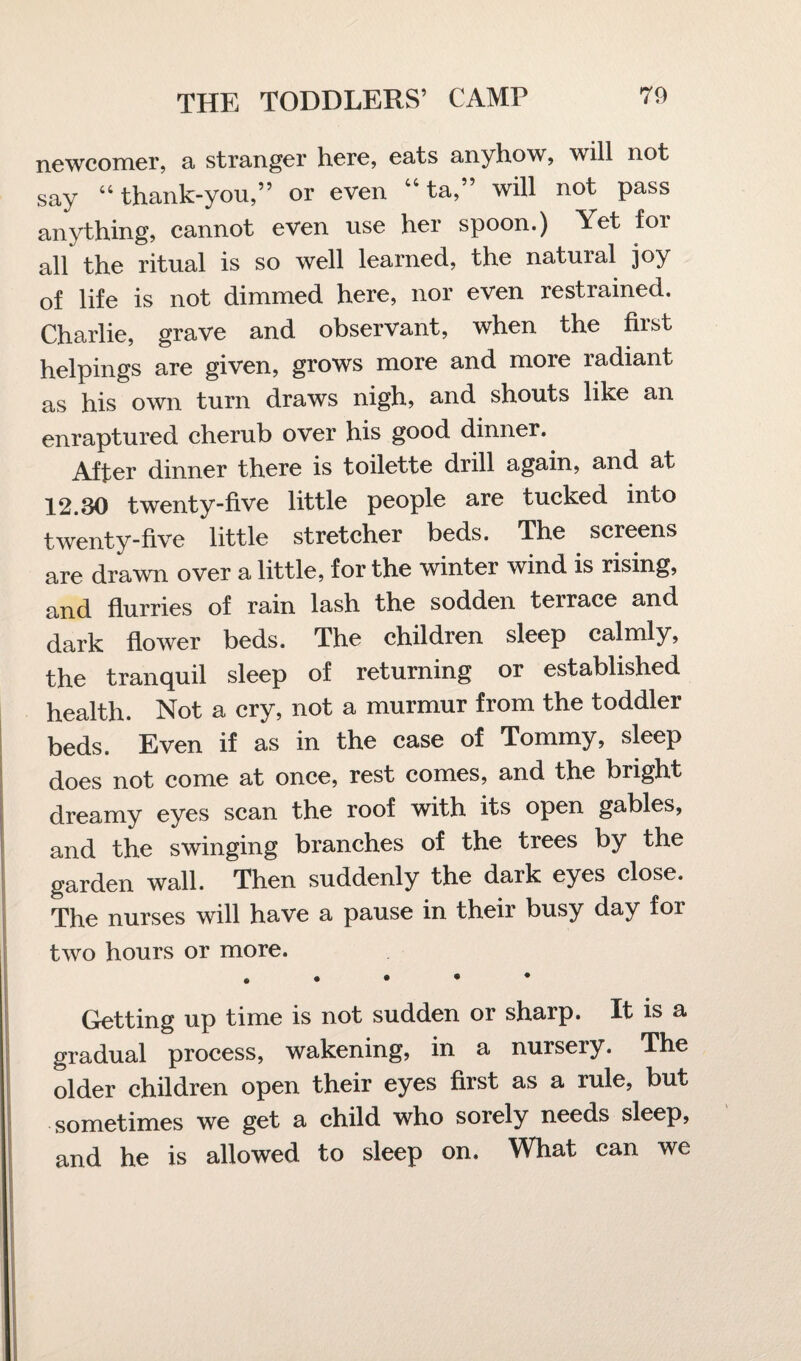 newcomer, a stranger here, eats anyhow, will not say 44 thank-you,” or even 44 ta,” will not pass anything, cannot even use her spoon.) Yet for all the ritual is so well learned, the natural joy of life is not dimmed here, nor even restrained. Charlie, grave and observant, when the first helpings are given, grows more and more radiant as his own turn draws nigh, and shouts like an enraptured cherub over his good dinner. After dinner there is toilette drill again, and at 12.30 twenty-five little people are tucked into twenty-five little stretcher beds. The screens are drawn over a little, for the winter wind is rising, and flurries of rain lash the sodden terrace and dark flower beds. The children sleep calmly, the tranquil sleep of returning or established health. Not a cry, not a murmur from the toddler beds. Even if as in the case of Tommy, sleep does not come at once, rest comes, and the bright dreamy eyes scan the roof with its open gables, and the swinging branches of the trees by the garden wall. Then suddenly the dark eyes close. The nurses will have a pause in their busy day for two hours or more. • • • • Getting up time is not sudden or sharp. It is a gradual process, wakening, in a nursery. The older children open their eyes first as a rule, but sometimes we get a child who sorely needs sleep, and he is allowed to sleep on. What can we