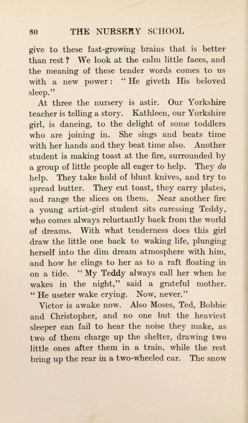 give to these fast-growing brains that is better than rest ? We look at the calm little faces, and the meaning of these tender words comes to us with a new power: “He giveth His beloved sleep.” At three the nursery is astir. Our Yorkshire teacher is telling a story. Kathleen, our Yorkshire girl, is dancing, to the delight of some toddlers who are joining in. She sings and beats time with her hands and they beat time also. Another student is making toast at the fire, surrounded by a group of little people all eager to help. They do help. They take hold of blunt knives, and try to spread butter. They cut toast, they carry plates, and range the slices on them. Near another fire a young artist-girl student sits caressing Teddy, who comes always reluctantly back from the world of dreams. With what tenderness does this girl draw the little one back to waking life, plunging herself into the dim dream atmosphere with him, and how he clings to her as to a raft floating in on a tide. “ My Teddy always call her when he wakes in the night,” said a grateful mother. “ He useter wake crying. Now, never.” Victor is awake now. Also Moses, Ted, Bobbie and Christopher, and no one but the heaviest sleeper can fail to hear the noise they make, as two of them charge up the shelter, drawing two little ones after them in a train, while the rest bring up the rear in a two-wheeled car. The snow