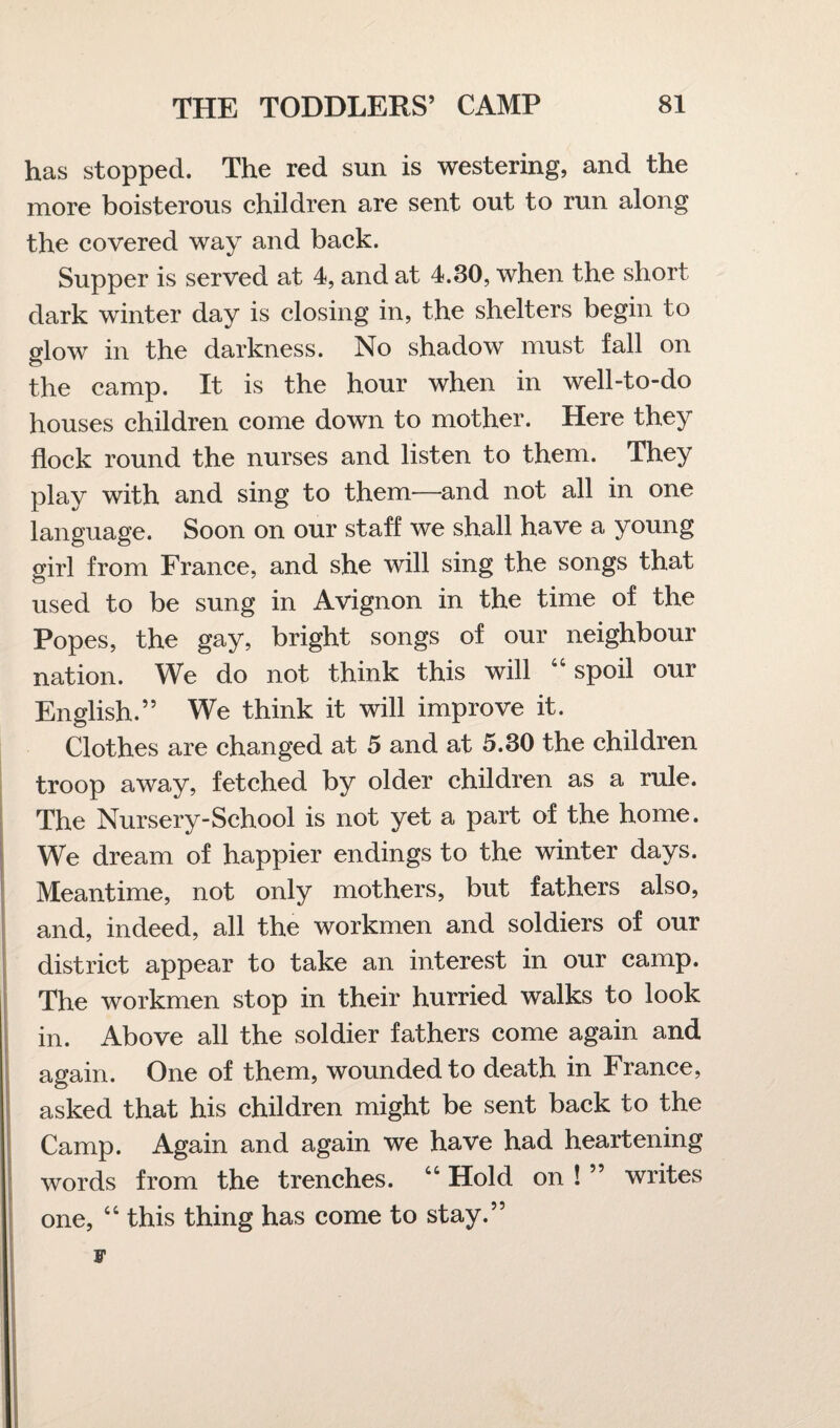 has stopped. The red sun is westering, and the more boisterous children are sent out to run along the covered way and back. Supper is served at 4, and at 4.30, when the short dark winter day is closing in, the shelters begin to glow in the darkness. No shadow must fall on the camp. It is the hour when in well-to-do houses children come down to mother. Here they flock round the nurses and listen to them. They play with and sing to them—and not all in one language. Soon on our staff we shall have a young girl from France, and she will sing the songs that used to be sung in Avignon in the time of the Popes, the gay, bright songs of our neighbour nation. We do not think this will 44 spoil our English.” We think it will improve it. Clothes are changed at 5 and at 5.30 the children troop away, fetched by older children as a rule. The Nursery-School is not yet a part of the home. We dream of happier endings to the winter days. Meantime, not only mothers, but fathers also, and, indeed, all the workmen and soldiers of our district appear to take an interest in our camp. The workmen stop in their hurried walks to look in. Above all the soldier fathers come again and again. One of them, wounded to death in France, asked that his children might be sent back to the Camp. Again and again we have had heartening words from the trenches. “ Hold on ! ” writes one, 44 this thing has come to stay.” v