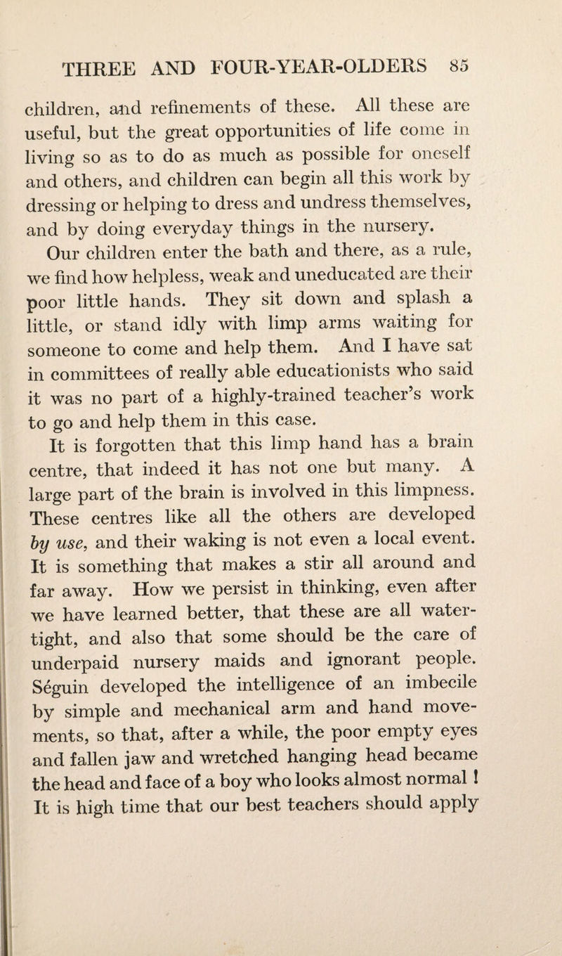 children, and refinements of these. All these are useful, but the great opportunities of life come in living so as to do as much as possible for oneself and others, and children can begin all this work by dressing or helping to dress and undress themselves, and by doing everyday things in the nursery. Our children enter the bath and there, as a rule, we find how helpless, weak and uneducated are their poor little hands. They sit down and splash a little, or stand idly with limp arms waiting for someone to come and help them. And I have sat in committees of really able educationists who said it was no part of a highly-trained teacher’s work to go and help them in this case. It is forgotten that this limp hand has a brain centre, that indeed it has not one but many. A large part of the brain is involved in this limpness. These centres like all the others are developed by use, and their waking is not even a local event. It is something that makes a stir all around and far away. How we persist in thinking, even after we have learned better, that these are all water¬ tight, and also that some should be the care of underpaid nursery maids and ignorant people. Seguin developed the intelligence of an imbecile by simple and mechanical arm and hand move¬ ments, so that, after a while, the poor empty eyes and fallen jaw and wretched hanging head became the head and face of a boy who looks almost normal ! It is high time that our best teachers should apply
