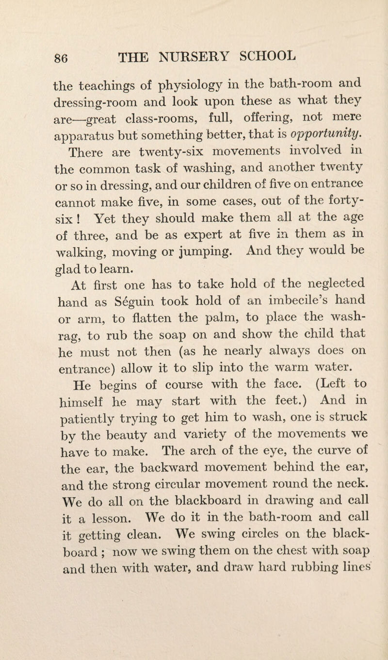 the teachings of physiology in the bath-room and dressing-room and look upon these as what they are—great class-rooms, full, offering, not mere apparatus but something better, that is opportunity. There are twenty-six movements involved in the common task of washing, and another twenty or so in dressing, and our children of five on entrance cannot make five, in some cases, out of the forty- six ! Yet they should make them all at the age of three, and be as expert at five in them as in walking, moving or jumping. And they would be glad to learn. At first one has to take hold of the neglected hand as Seguin took hold of an imbecile’s hand or arm, to flatten the palm, to place the wash- rag, to rub the soap on and show the child that he must not then (as he nearly always does on entrance) allow it to slip into the warm water. He begins of course with the face. (Left to himself he may start with the feet.) And in patiently trying to get him to wash, one is struck by the beauty and variety of the movements we have to make. The arch of the eye, the curve of the ear, the backward movement behind the ear, and the strong circular movement round the neck. We do all on the blackboard in drawing and call it a lesson. We do it in the bath-room and call it getting clean. We swing circles on the black¬ board ; now we swing them on the chest with soap and then with water, and draw hard rubbing lines