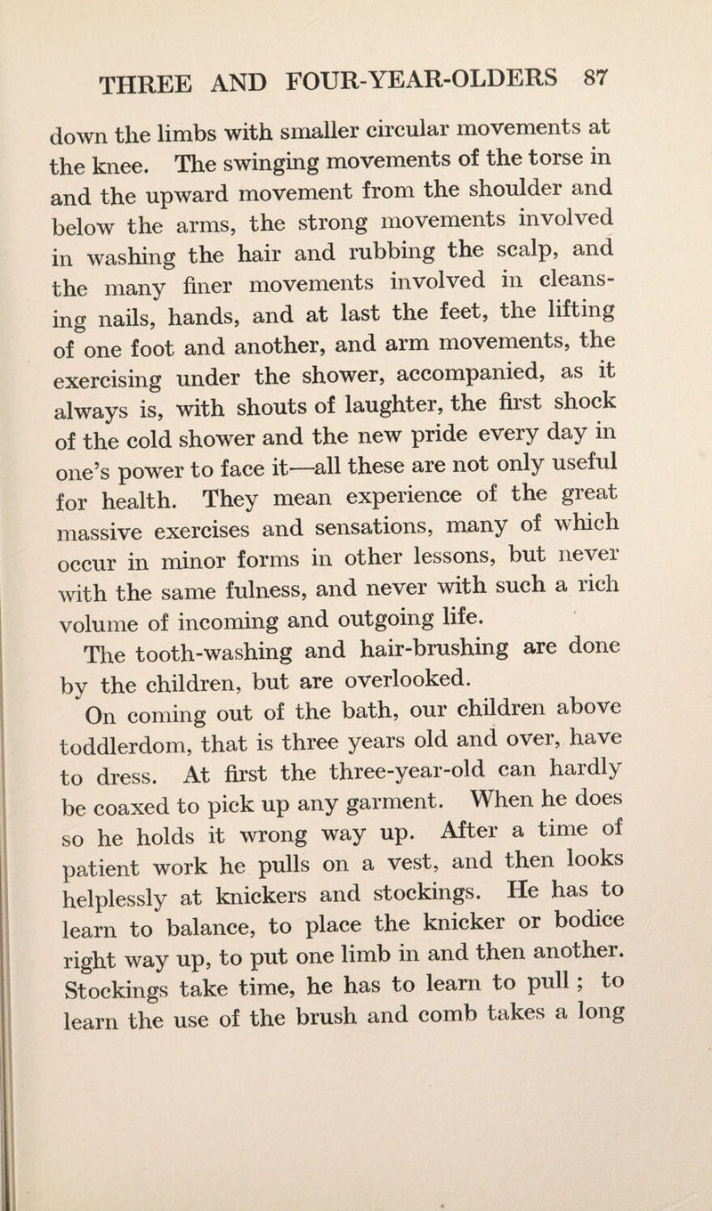 down the limbs with smaller circular movements at the knee. The swinging movements of the torse in and the upward movement from the shoulder and below the arms, the strong movements involved in washing the hair and rubbing the scalp, and the many finer movements involved in cleans¬ ing nails, hands, and at last the feet, the lifting of one foot and another, and arm movements, the exercising under the shower, accompanied, as it always is, with shouts of laughter, the first shock of the cold shower and the new pride every day in one’s power to face it—all these are not only useful for health. They mean experience of the great massive exercises and sensations, many of which occur in minor forms in other lessons, but nevei with the same fulness, and never with such a rich volume of incoming and outgoing life. The tooth-washing and hair-brushing are done by the children, but are overlooked. On coming out of the bath, our children above toddlerdom, that is three years old and over, have to dress. At first the three-year-old can hardly be coaxed to pick up any garment. When he does so he holds it wrong way up. After a time of patient work he pulls on a vest, and then looks helplessly at knickers and stockings. He has to learn to balance, to place the knicker or bodice right way up, to put one limb in and then another. Stockings take time, he has to learn to pull; to learn the use of the brush and comb takes a long