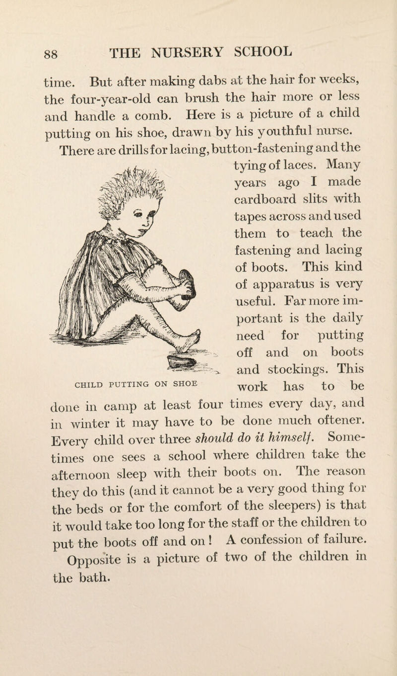 time. But after making dabs at the hair for weeks, the four-year-old can brush the hair more or less and handle a comb. Here is a picture of a child putting on his shoe, drawn by his youthful nurse. There are drills for lacing, button-fastening and the tying of laces. Many years ago I made cardboard slits with tapes across and used them to teach the fastening and lacing of boots. This kind of apparatus is very useful. Far more im¬ portant is the daily need for putting off and on boots and stockings. This work has to be CHILD PUTTING ON SHOE done in camp at least four times every day, and in winter it may have to be done much oftener. Every child over three should do it himself. Some¬ times one sees a school where children take the afternoon sleep with their boots on. The reason they do this (and it cannot be a very good thing for the beds or for the comfort of the sleepers) is that it would take too long for the staff or the children to put the boots off and on ! A confession of failure. Opposite is a picture of two of the children in the bath.