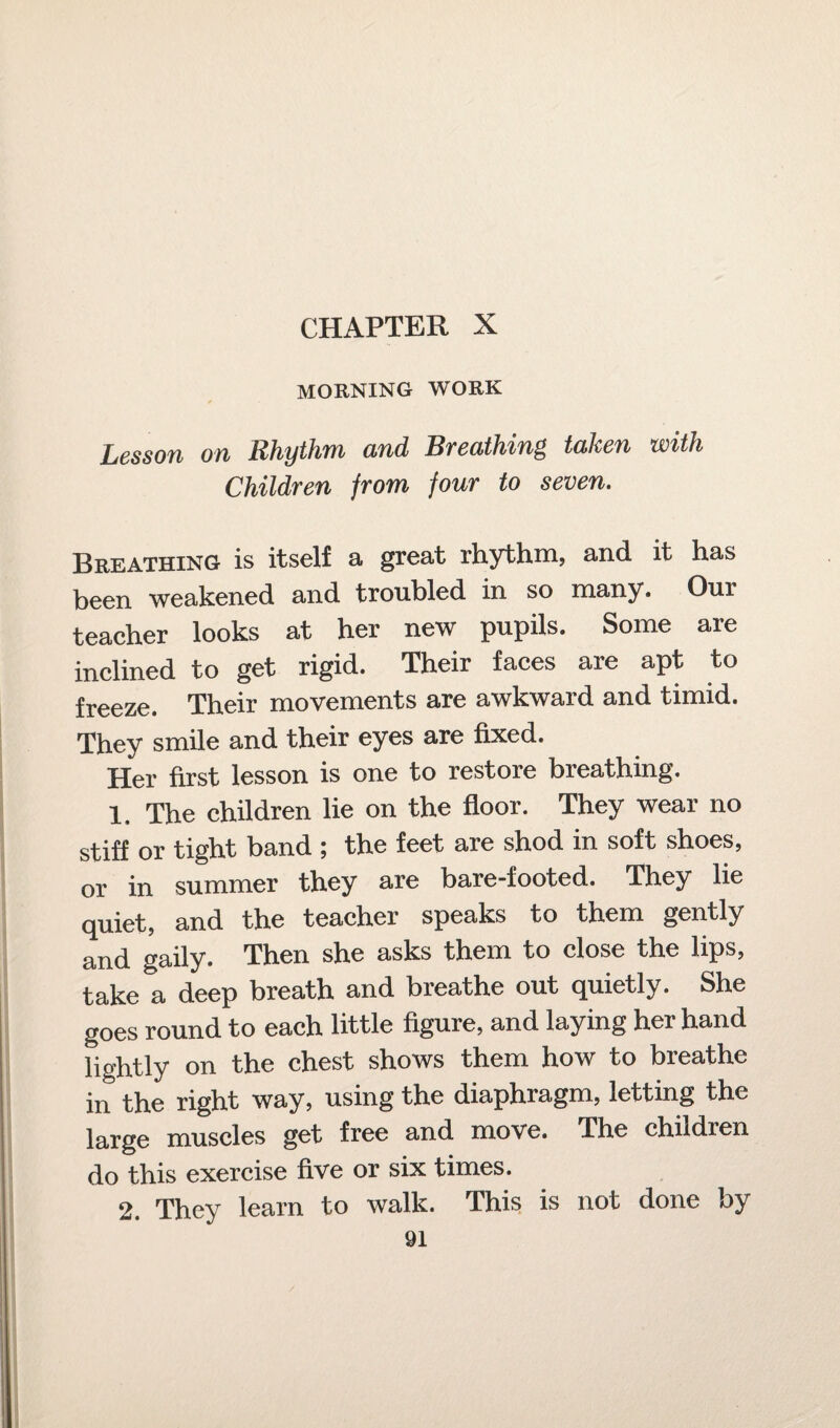 CHAPTER X MORNING WORK Lesson on Rhythm and Breathing taken with Children from four to seven. Breathing is itself a great rhythm, and it has been weakened and troubled in so many. Our teacher looks at her new pupils. Some are inclined to get rigid. Their faces are apt to freeze. Their movements are awkward and timid. They smile and their eyes are fixed. Her first lesson is one to restore breathing. 1, The children lie on the floor. They wear no stiff or tight band ; the feet are shod in soft shoes, or in summer they are bare-footed. They lie quiet, and the teacher speaks to them gently and gaily. Then she asks them to close the lips, take a deep breath and breathe out quietly. She goes round to each little figure, and laying her hand lightly on the chest shows them how to breathe in the right way, using the diaphragm, letting the large muscles get free and move. The children do this exercise five or six times. 2. They learn to walk. This is not done by