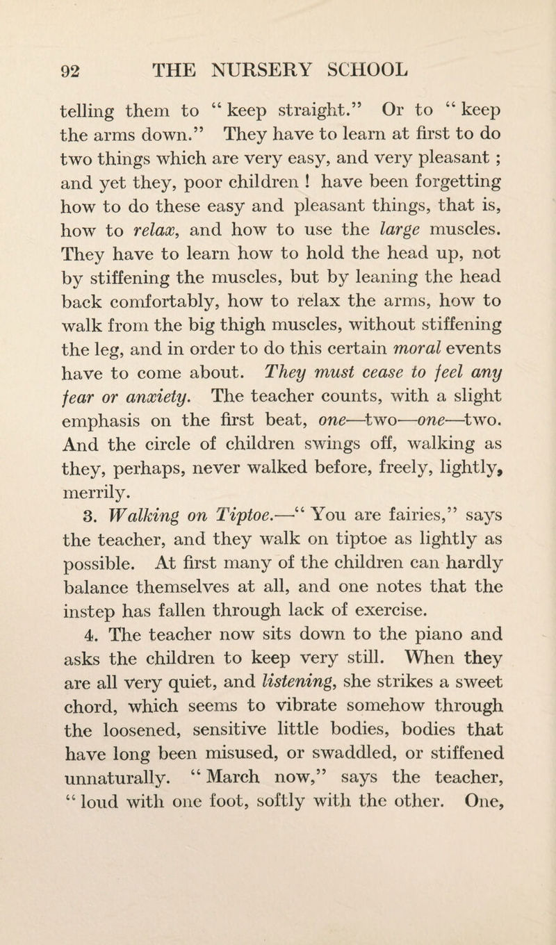 telling them to “ keep straight.” Or to “ keep the arms down.” They have to learn at first to do two things which are very easy, and very pleasant ; and yet they, poor children ! have been forgetting how to do these easy and pleasant things, that is, how to relax, and how to use the large muscles. They have to learn how to hold the head up, not by stiffening the muscles, but by leaning the head back comfortably, how to relax the arms, how to walk from the big thigh muscles, without stiffening the leg, and in order to do this certain moral events have to come about. They must cease to feel any fear or anxiety. The teacher counts, with a slight emphasis on the first beat, one—two—one—two. And the circle of children swings off, walking as they, perhaps, never walked before, freely, lightly, merrily. 3. Walking on Tiptoe.—“ You are fairies,” says the teacher, and they walk on tiptoe as lightly as possible. At first many of the children can hardly balance themselves at all, and one notes that the instep has fallen through lack of exercise. 4. The teacher now sits down to the piano and asks the children to keep very still. When they are all Very quiet, and listening, she strikes a sweet chord, which seems to vibrate somehow through the loosened, sensitive little bodies, bodies that have long been misused, or swaddled, or stiffened unnaturally. “ March now,” says the teacher, “ loud with one foot, softly with the other. One,