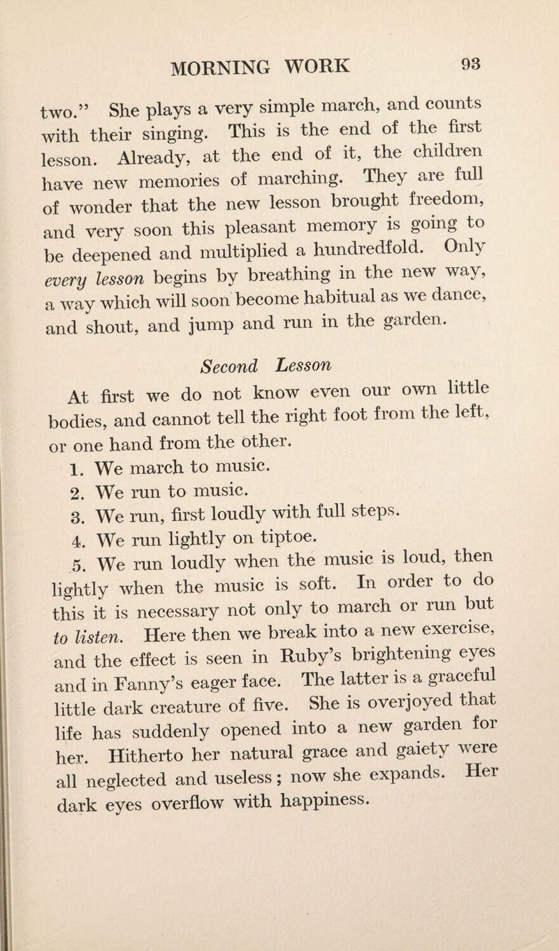 two.” She plays a very simple march, and counts with their singing. This is the end of the first lesson. Already, at the end of it, the children have new memories of marching. They aie full of wonder that the new lesson brought freedom, and very soon this pleasant memory is going to be deepened and multiplied a hundredfold. Only every lesson begins by breathing in the new way, a way which will soon become habitual as we dance, and shout, and jump and run in the garden. Second Lesson At first we do not know even our own little bodies, and cannot tell the right foot from the left, or one hand from the other. 1. We march to music. 2. We run to music. 3. We run, first loudly with full steps. 4. We run lightly on tiptoe. 5. We run loudly when the music is loud, then lightly when the music is soft. In order to do this it is necessary not only to march or run but to listen. Here then we break into a new exercise, and the effect is seen in Ruby’s brightening eyes and in Fanny’s eager face. The latter is a graceful little dark creature of five. She is overjoyed that life has suddenly opened into a new garden for her. Hitherto her natural grace and gaiety were all neglected and useless; now she expands. Her dark eyes overflow with happiness.