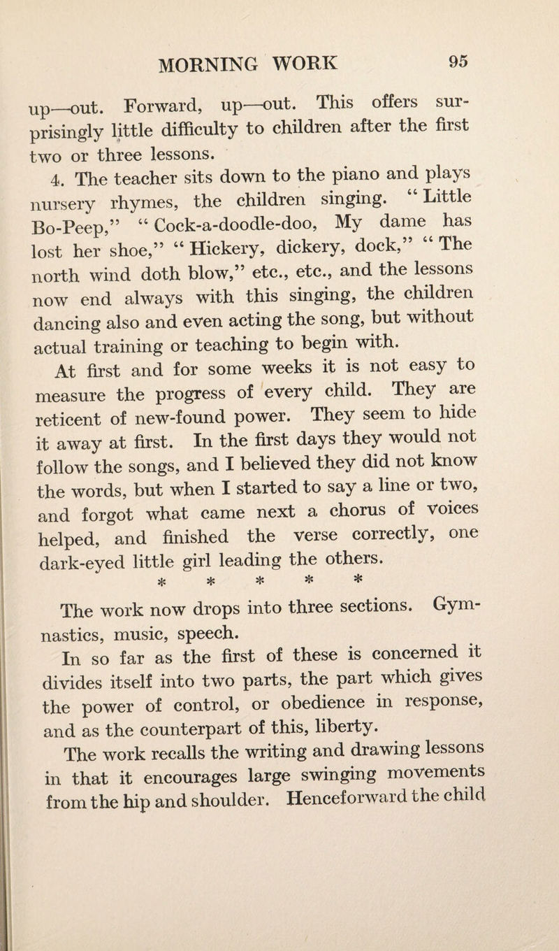 up—out. Forward, up—out. This offers sur¬ prisingly little difficulty to children after the first two or three lessons. 4. The teacher sits down to the piano and plays nursery rhymes, the children singing. Little Bo-Peep,” 44 Cock-a-doodle-doo, My dame has lost her shoe,” 44 Hickery, dickery, dock, The north wind doth blow,” etc., etc., and the lessons now end always with this singing, the children dancing also and even acting the song, but without actual training or teaching to begin with. At first and for some weeks it is not easy to measure the progress of every child. They are reticent of new-found power. They seem to hide it away at first. In the first days they would not follow the songs, and I believed they did not know the words, but when I started to say a line or two, and forgot what came next a chorus of Voices helped, and finished the verse correctly, one dark-eyed little girl leading the others. * * * * * The work now drops into three sections. Gym¬ nastics, music, speech. In so far as the first of these is concerned it divides itself into two parts, the part which gives the power of control, or obedience in response, and as the counterpart of this, liberty. The work recalls the writing and drawing lessons in that it encourages large swinging movements from the hip and shoulder. Henceforward the child