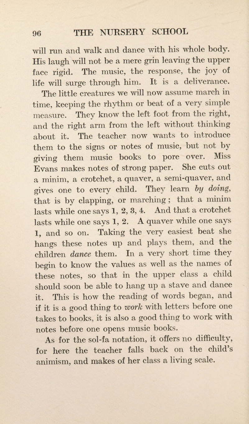 will run and walk and dance with his whole body. His laugh will not be a mere grin leaving the upper face rigid. The music, the response, the joy of life will surge through him. It is a deliverance. The little creatures we will now assume march in time, keeping the rhythm or beat of a very simple measure. They know the left foot from the right, and the right arm from the left without thinking about it. The teacher now wants to introduce them to the signs or notes of music, but not by giving them music books to pore over. Miss Evans makes notes of strong paper. She cuts out a minim, a crotchet, a quaver, a semi-quaver, and gives one to every child. They learn by doing, that is by clapping, or marching ; that a minim lasts while one says 1, 2, 3, 4. And that a crotchet lasts while one says 1, 2. A quaver while one says 1, and so on. Taking the very easiest beat she hangs these notes up and plays them, and the children dance them. In a very short time they begin to know the values as well as the names of these notes, so that in the upper class a child should soon be able to hang up a stave and dance it. This is how the reading of words began, and if it is a good thing to work with letters before one takes to books, it is also a good thing to work with notes before one opens music books. As for the sol-fa notation, it offers no difficulty, for here the teacher falls back on the child’s animism, and makes of her class a living scale.
