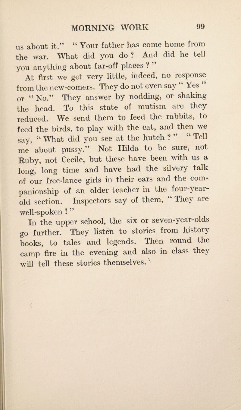 us about it.” 44 Your father has come home from the war. What did you do? And did he tell you anything about far-off places ? ” At first we get very little, indeed, no response from the new-comers. They do not even say 44 Yes or 44 No.” They answer by nodding, or shaking the head. To this state of mutism are they reduced. We send them to feed the rabbits, to feed the birds, to play with the cat, and then we say, 44 What did you see at the hutch ? ” “ Tell me about pussy.” Not Hilda to be sure, not Ruby, not Cecile, but these have been with us a long, long time and have had the silvery talk of our free-lance girls in their ears and the com¬ panionship of an older teacher in the four-year- old section. Inspectors say of them, 44 They are well-spoken ! ” In the upper school, the six or seven-year-olds go further. They listen to stories from history books, to tales and legends. Then round the camp fire in the evening and also in class they will tell these stories themselves.x