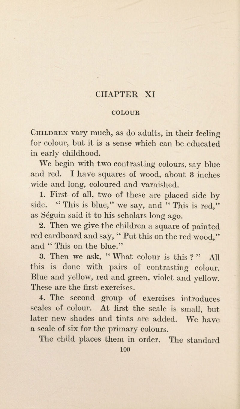 COLOUR Children vary much, as do adults, in their feeling for colour, but it is a sense which can be educated in early childhood. We begin with two contrasting colours, say blue and red. I have squares of wood, about 3 inches wide and long, coloured and varnished. 1. First of all, two of these are placed side by side. 44 This is blue,” we say, and 44 This is red,” as Seguin said it to his scholars long ago. 2. Then we give the children a square of painted red cardboard and say,44 Put this on the red wood,” and 44 This on the blue.” 3. Then we ask, 44 What colour is this ? ” All this is done with pairs of contrasting colour. Blue and yellow, red and green, violet and yellow. These are the first exercises. 4. The second group of exercises introduces scales of colour. At first the scale is small, but later new shades and tints are added. We have a scale of six for the primary colours. The child places them in order. The standard