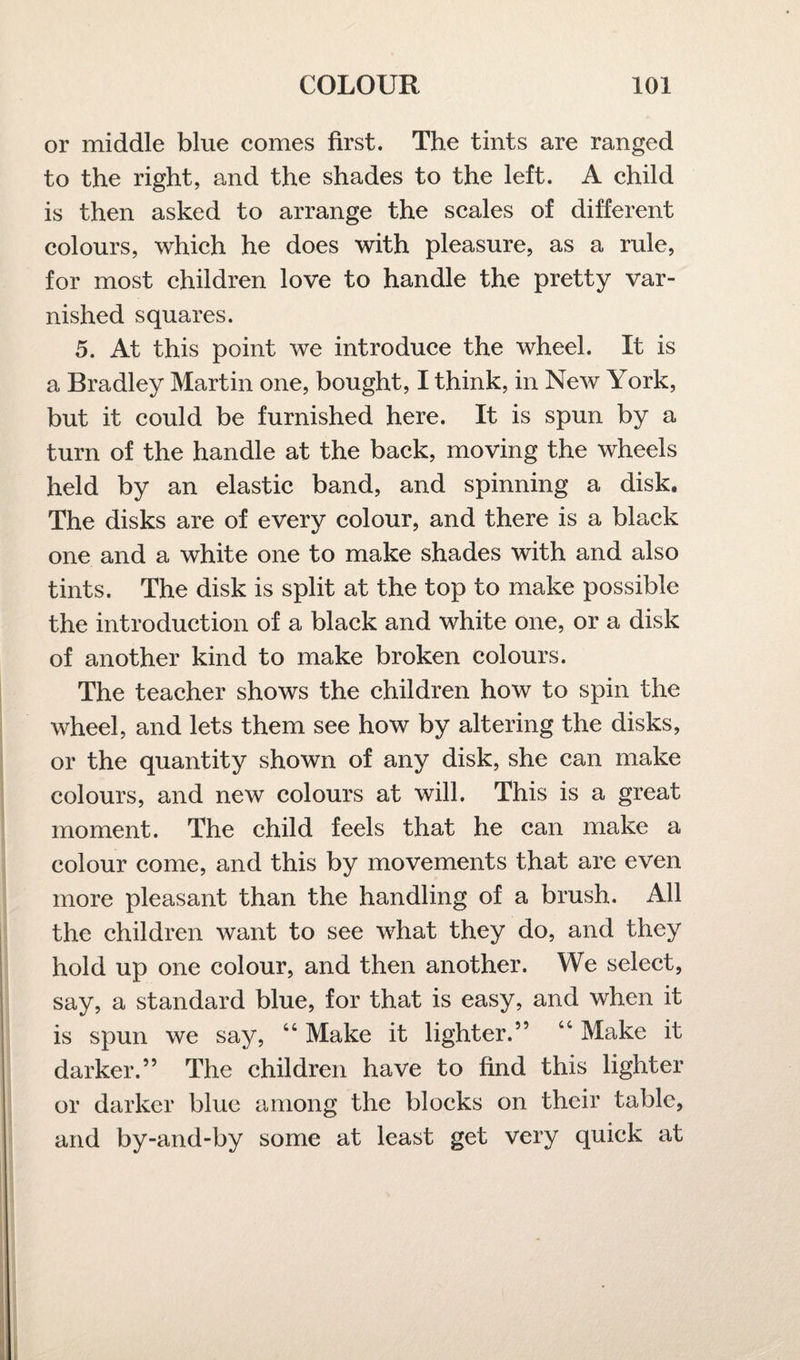 or middle blue comes first. The tints are ranged to the right, and the shades to the left. A child is then asked to arrange the scales of different colours, which he does with pleasure, as a rule, for most children love to handle the pretty var¬ nished squares. 5. At this point we introduce the wheel. It is a Bradley Martin one, bought, I think, in New York, but it could be furnished here. It is spun by a turn of the handle at the back, moving the wheels held by an elastic band, and spinning a disk. The disks are of every colour, and there is a black one and a white one to make shades with and also tints. The disk is split at the top to make possible the introduction of a black and white one, or a disk of another kind to make broken colours. The teacher shows the children how to spin the wheel, and lets them see how by altering the disks, or the quantity shown of any disk, she can make colours, and new colours at will. This is a great moment. The child feels that he can make a colour come, and this by movements that are even more pleasant than the handling of a brush. All the children want to see what they do, and they hold up one colour, and then another. We select, say, a standard blue, for that is easy, and when it is spun we say, “ Make it lighter.” “ Make it darker.” The children have to find this lighter or darker blue among the blocks on their table, and by-and-by some at least get very quick at