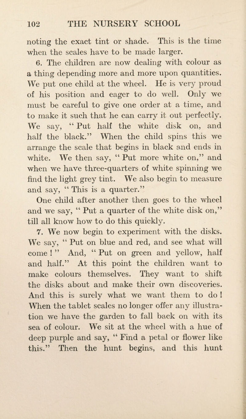 noting the exact tint or shade. This is the time when the scales have to be made larger. 6. The children are now dealing with colour as a thing depending more and more upon quantities. We put one child at the wheel. He is very proud of his position and eager to do well. Only we must be careful to give one order at a time, and to make it such that he can carry it out perfectly. We say, 44 Put half the white disk on, and half the black.” When the child spins this we arrange the scale that begins in black and ends in white. We then say, 44 Put more white on,” and when we have three-quarters of white spinning we find the light grey tint. We also begin to measure and say, 44 This is a quarter.” One child after another then goes to the wheel and we say, 44 Put a quarter of the white disk on,” till all know how to do this quickly. 7. We now begin to experiment with the disks. We say, 44 Put on blue and red, and see what will come ! ” And, 44 Put on green and yellow, half and half.” At this point the children want to make colours themselves. They want to shift the disks about and make their own discoveries. And this is surely what we want them to do ! When the tablet scales no longer offer any illustra¬ tion we have the garden to fall back on with its sea of colour. We sit at the wheel with a hue of deep purple and say, 44 Find a petal or flower like this.” Then the hunt begins, and this hunt