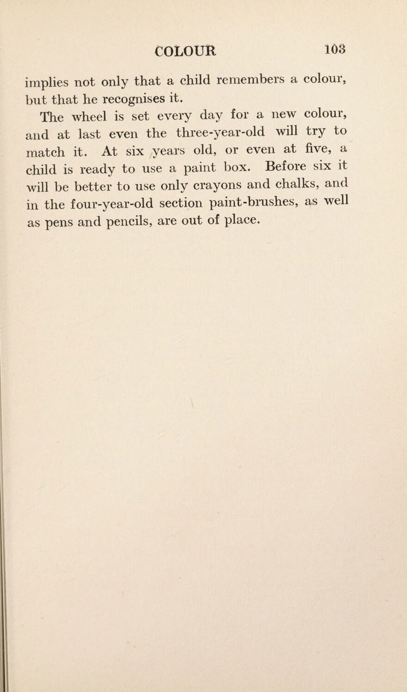 implies not only that a child remembers a colour, but that he recognises it. The wheel is set every day for a new colour, and at last even the three-year-old will try to match it. At six years old, or even at five, a child is ready to use a paint box. Before six it will be better to use only crayons and chalks, and in the four-year-old section paint-brushes, as well as pens and pencils, are out of place.