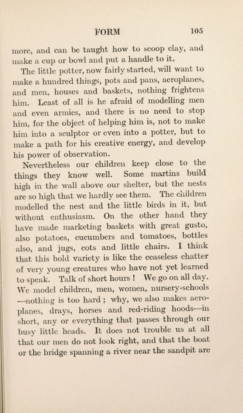 more, and can be taught how to scoop clay, and make a cup or bowl and put a handle to it. The little potter, now fairly started, will want to make a hundred things, pots and pans, aeroplanes, and men, houses and baskets, nothing frightens him. Least of all is he afraid of modelling men and even armies, and there is no need to stop him, for the object of helping him is, not to make him into a sculptor or even into a potter, but to make a path for his creative energy, and develop his power of observation. Nevertheless our children keep close to the things they know well. Some martins build high in the wall above our shelter, but the nests are so high that we hardly see them. The cnildien modelled the nest and the little birds in it, but without enthusiasm. On the other hand they have made marketing baskets with great gusto, also potatoes, cucumbers and tomatoes, bottles also, and jugs, cots and little chairs. I think that this bold variety is like the ceaseless chatter of very young creatures who have not yet learned to speak. Talk of short hours ! We go on all day. We model children, men, women, nursery-schools .—nothing is too hard ; why, we also makes aero¬ planes, drays, horses and red-riding hoods—in short, any or everything that passes through our busy little heads. It does not trouble us at all that our men do not look right, and that the boat or the bridge spanning a river near the sandpit are