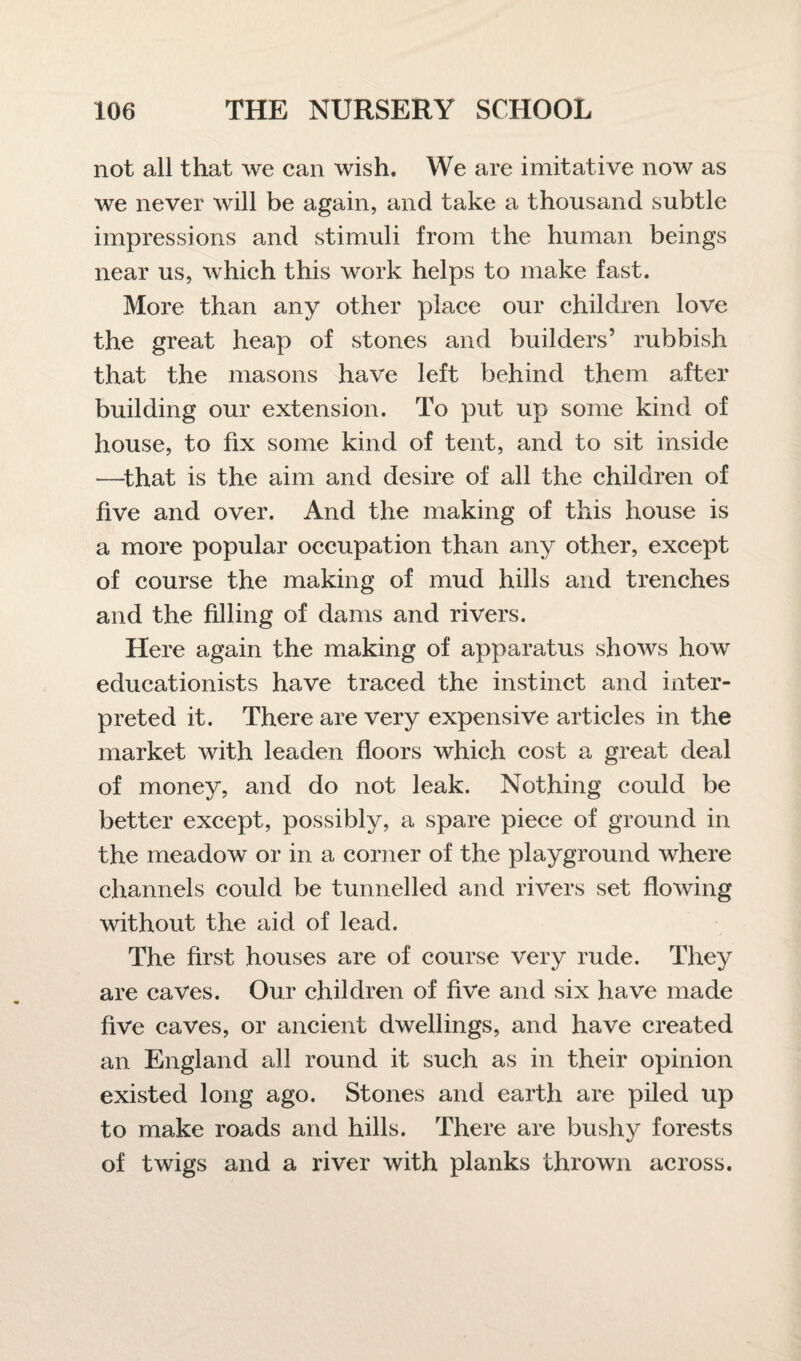 not all that we can wish. We are imitative now as we never will be again, and take a thousand subtle impressions and stimuli from the human beings near us, which this work helps to make fast. More than any other place our children love the great heap of stones and builders’ rubbish that the masons have left behind them after building our extension. To put up some kind of house, to fix some kind of tent, and to sit inside —that is the aim and desire of all the children of five and over. And the making of this house is a more popular occupation than any other, except of course the making of mud hills and trenches and the filling of dams and rivers. Here again the making of apparatus shows how educationists have traced the instinct and inter¬ preted it. There are very expensive articles in the market with leaden floors which cost a great deal of money, and do not leak. Nothing could be better except, possibly, a spare piece of ground in the meadow or in a corner of the playground where channels could be tunnelled and rivers set flowing without the aid of lead. The first houses are of course very rude. They are caves. Our children of five and six have made five caves, or ancient dwellings, and have created an England all round it such as in their opinion existed long ago. Stones and earth are piled up to make roads and hills. There are bushy forests of twigs and a river with planks thrown across.