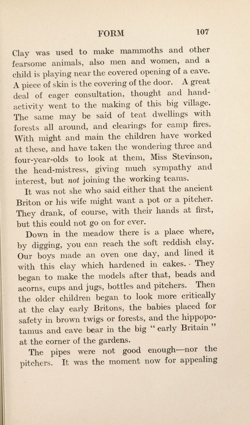 Clay was used to make mammoths and other fearsome animals, also men and women, and a child is playing near the covered opening of a cave. A piece of skin is the covering of the door. A great deal of eager consultation, thought and hand- activity went to the making of this big village. The same may be said of tent dwellings with forests all around, and clearings for camp fires. With might and main the children have worked at these, and have taken the wondering three and four-year-olds to look at them, Miss Stevinson, the head-mistress, giving much sympathy and interest, but not joining the working teams. It was not she who said either that the ancient Briton or his wife might want a pot or a pitcher. They drank, of course, with their hands at first, but this could not go on for ever. Down in the meadow there is a place where, by digging, you can reach the soft ieddish clay. Our boys made an oven one day, and lined it with this clay which hardened in cakes. • They began to make the models after that, beads and acorns, cups and jugs, bottles and pitchers. Then the older children began to look more critically at the clay early Britons, the babies placed for safety in brown twigs or forests, and the hippopo¬ tamus and cave bear in the big early Biitain at the corner of the gardens. The pipes were not good enough—nor the pitchers. It was the moment now for appealing