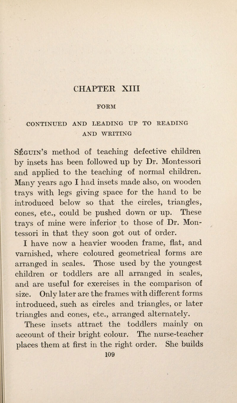 CHAPTER XIII FORM CONTINUED AND LEADING UP TO READING AND WRITING Seguin’s method of teaching defective children by insets has been followed up by Dr. Montessori and applied to the teaching of normal children. Many years ago I had insets made also, on wooden trays with legs giving space for the hand to be introduced below so that the circles, triangles, cones, etc., could be pushed down or up. These trays of mine were inferior to those of Dr. Mon¬ tessori in that they soon got out of order. I have now a heavier wooden frame, flat, and varnished, where coloured geometrical forms are arranged in scales. Those used by the youngest children or toddlers are all arranged in scales, and are useful for exercises in the comparison of size. Only later are the frames with different forms introduced, such as circles and triangles, or later triangles and cones, etc., arranged alternately. These insets attract the toddlers mainly on account of their bright colour. The nurse-teacher places them at first in the right order. She builds