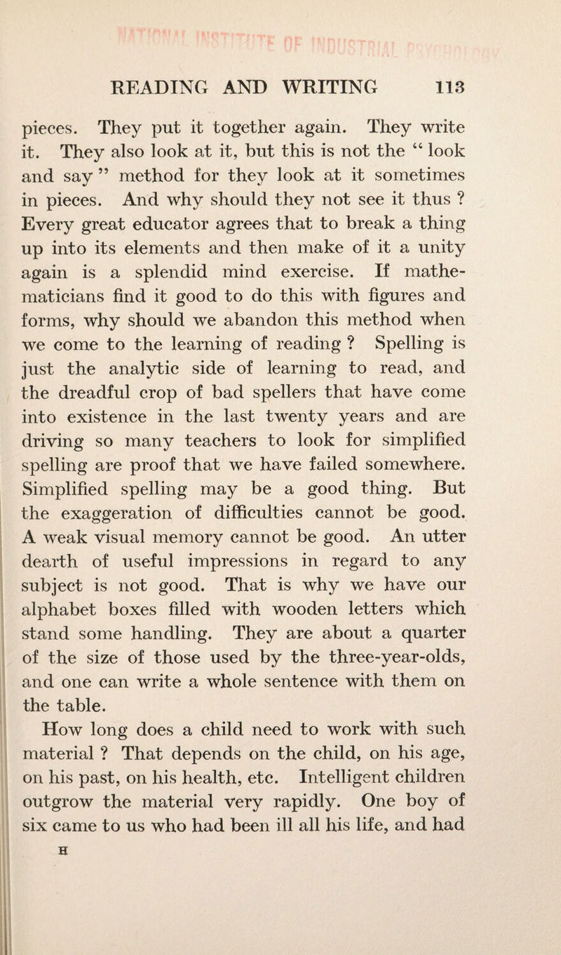 pieces. They put it together again. They write it. They also look at it, blit this is not the 44 look and say ” method for they look at it sometimes in pieces. And why should they not see it thus ? Every great educator agrees that to break a thing up into its elements and then make of it a unity again is a splendid mind exercise. If mathe¬ maticians find it good to do this with figures and forms, why should we abandon this method when we come to the learning of reading ? Spelling is just the analytic side of learning to read, and the dreadful crop of bad spellers that have come into existence in the last twenty years and are driving so many teachers to look for simplified spelling are proof that we have failed somewhere. Simplified spelling may be a good thing. But the exaggeration of difficulties cannot be good. A weak visual memory cannot be good. An utter dearth of useful impressions in regard to any subject is not good. That is why we have our alphabet boxes filled with wooden letters which stand some handling. They are about a quarter of the size of those used by the three-year-olds, and one can write a whole sentence with them on the table. How long does a child need to work with such material ? That depends on the child, on his age, on his past, on his health, etc. Intelligent children outgrow the material very rapidly. One boy of six came to us who had been ill all his life, and had H
