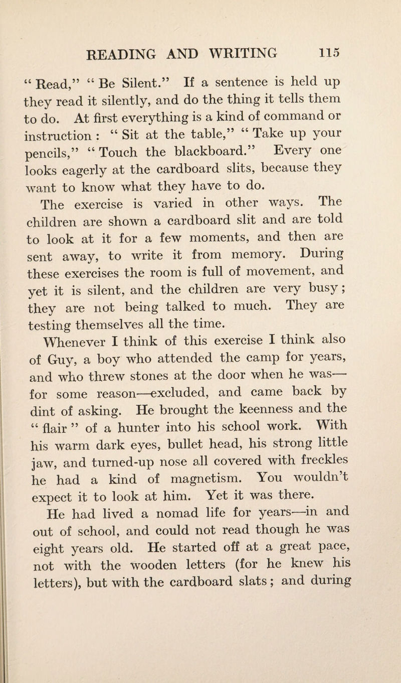 “ Read,” “ Be Silent.” If a sentence is held up they read it silently, and do the thing it tells them to do. At first everything is a kind of command or instruction : “Sit at the table,” “ Take up your pencils,” “Touch the blackboard.” Every one looks eagerly at the cardboard slits, because they want to know what they have to do. The exercise is varied in other ways. The children are shown a cardboard slit and are told to look at it for a few moments, and then are sent away, to write it from memory. During these exercises the room is full of movement, and yet it is silent, and the children are very busy; they are not being talked to much. They are testing themselves all the time. Whenever I think of this exercise I think also of Guy, a boy who attended the camp for years, and who threw stones at the door when he was for some reason—excluded, and came back by dint of asking. He brought the keenness and the “ flair ” of a hunter into his school work. With his warm dark eyes, bullet head, his strong little jaw, and turned-up nose all covered with freckles he had a kind of magnetism. You wouldn’t expect it to look at him. Yet it was there. He had lived a nomad life for years—in and out of school, and could not read though he was eight years old. He started off at a great pace, not with the wooden letters (for he knew his letters), but with the cardboard slats ; and during