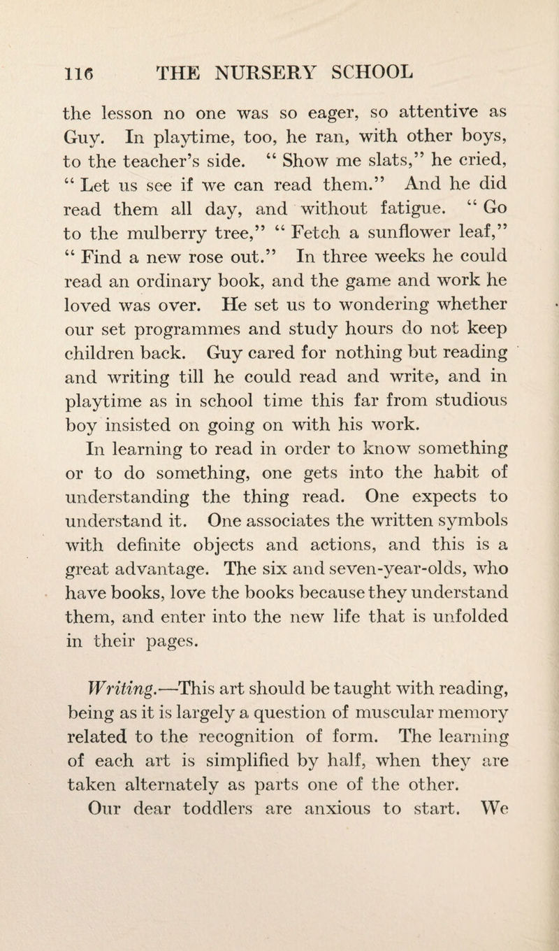 the lesson no one was so eager, so attentive as Guy. In playtime, too, he ran, with other boys, to the teacher’s side. “ Show me slats,” he cried, “ Let us see if we can read them.” And he did read them all day, and without fatigue. “ Go to the mulberry tree,” “ Fetch a sunflower leaf,” “ Find a new rose out.” In three weeks he could read an ordinary book, and the game and work he loved was over. He set us to wondering whether our set programmes and study hours do not keep children back. Guy cared for nothing but reading and writing till he could read and write, and in playtime as in school time this far from studious boy insisted on going on with his work. In learning to read in order to know something or to do something, one gets into the habit of understanding the thing read. One expects to understand it. One associates the written symbols with definite objects and actions, and this is a great advantage. The six and seven-year-olds, who have books, love the books because they understand them, and enter into the new life that is unfolded in their pages. Writing.—This art should be taught with reading, being as it is largely a question of muscular memory related to the recognition of form. The learning of each art is simplified by half, when they are taken alternately as parts one of the other. Our dear toddlers are anxious to start. We