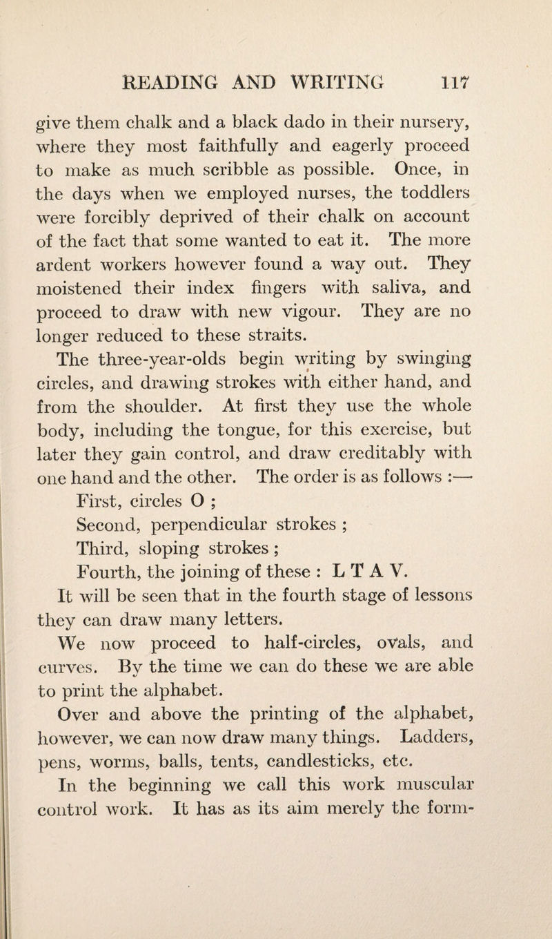 give them chalk and a black dado in their nursery, where they most faithfully and eagerly proceed to make as much scribble as possible. Once, in the days when we employed nurses, the toddlers were forcibly deprived of their chalk on account of the fact that some wanted to eat it. The more ardent workers however found a way out. They moistened their index fingers with saliva, and proceed to draw with new vigour. They are no longer reduced to these straits. The three-year-olds begin writing by swinging circles, and drawing strokes with either hand, and from the shoulder. At first they use the whole body, including the tongue, for this exercise, but later they gain control, and draw creditably with one hand and the other. The order is as follows First, circles O ; Second, perpendicular strokes ; Third, sloping strokes ; Fourth, the joining of these : L T A V. It will be seen that in the fourth stage of lessons they can draw many letters. We now proceed to half-circles, ovals, and curves. Bv the time we can do these we are able to print the alphabet. Over and above the printing of the alphabet, however, we can now draw many things. Ladders, pens, worms, balls, tents, candlesticks, etc. In the beginning we call this work muscular control work. It has as its aim merely the form-