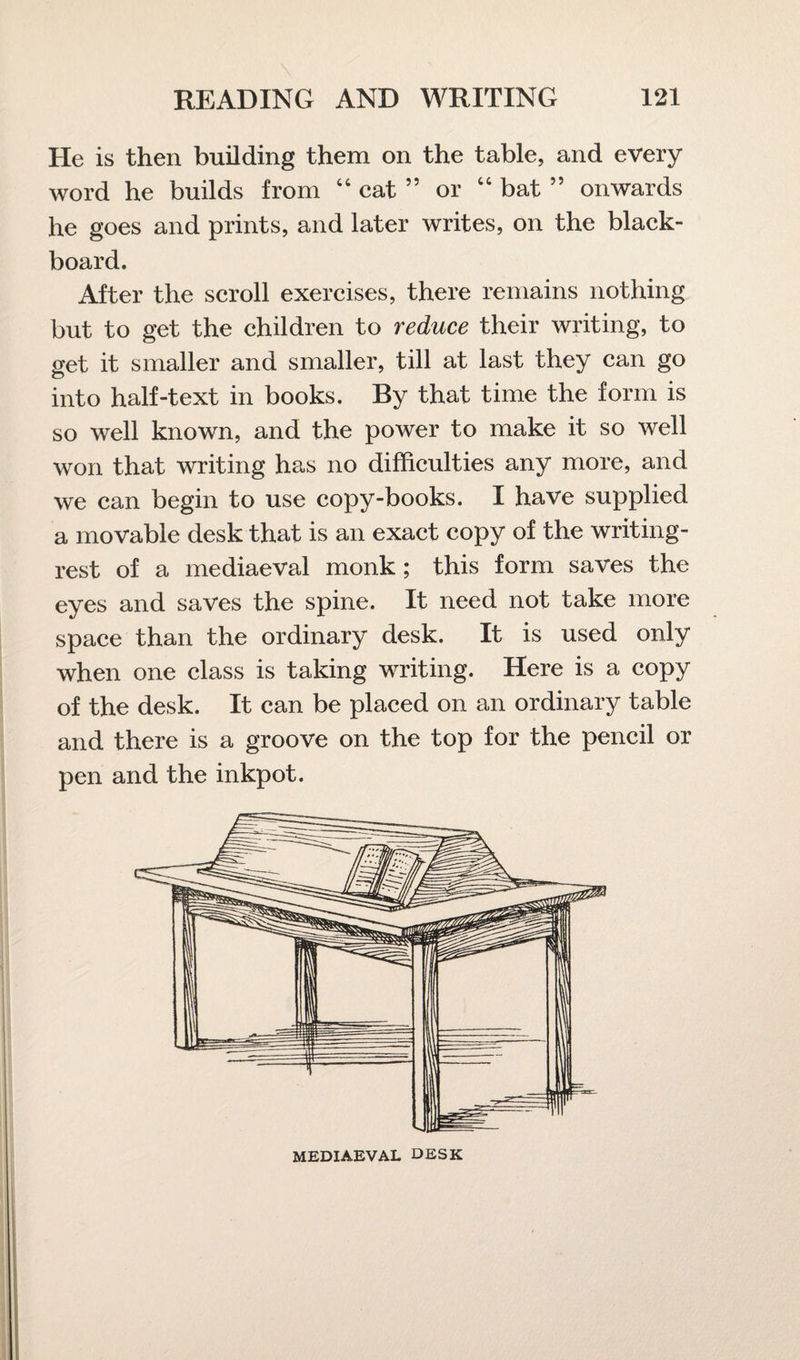 He is then building them on the table, and every word he builds from 44 cat ” or 44 bat ” onwards he goes and prints, and later writes, on the black¬ board. After the scroll exercises, there remains nothing but to get the children to reduce their writing, to get it smaller and smaller, till at last they can go into half-text in books. By that time the form is so well known, and the power to make it so well won that writing has no difficulties any more, and we can begin to use copy-books. I have supplied a movable desk that is an exact copy of the writing- rest of a mediaeval monk; this form saves the eyes and saves the spine. It need not take more space than the ordinary desk. It is used only when one class is taking writing. Here is a copy of the desk. It can be placed on an ordinary table and there is a groove on the top for the pencil or pen and the inkpot. MEDIAEVAL DESK