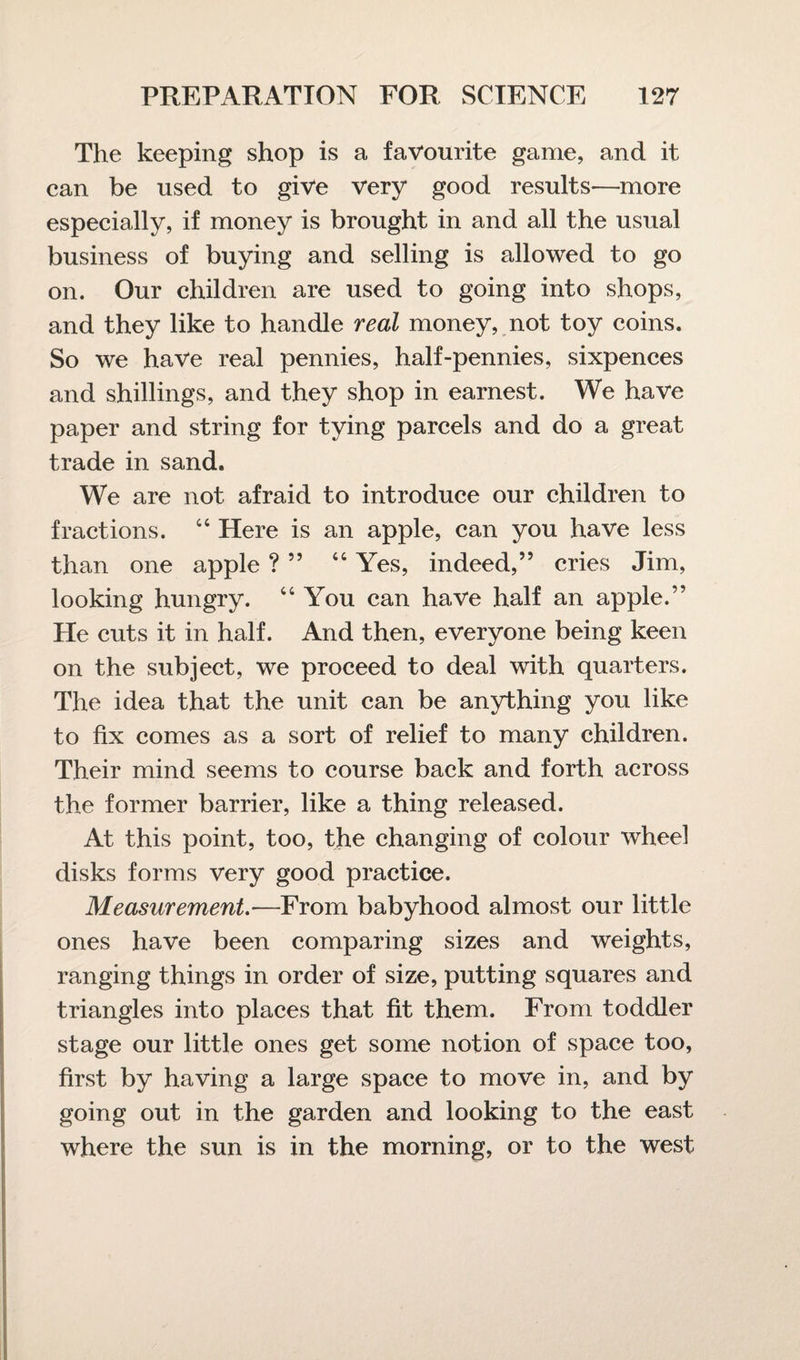 The keeping shop is a favourite game, and it can be used to give very good results—more especially, if money is brought in and all the usual business of buying and selling is allowed to go on. Our children are used to going into shops, and they like to handle real money, not toy coins. So we have real pennies, half-pennies, sixpences and shillings, and they shop in earnest. We have paper and string for tying parcels and do a great trade in sand. We are not afraid to introduce our children to fractions. 44 Here is an apple, can you have less than one apple ? ” “ Yes, indeed,” cries Jim, looking hungry. 44 You can have half an apple.” He cuts it in half. And then, everyone being keen on the subject, we proceed to deal with quarters. The idea that the unit can be anything you like to fix comes as a sort of relief to many children. Their mind seems to course back and forth across the former barrier, like a thing released. At this point, too, the changing of colour wheel disks forms very good practice. Measurement.—From babyhood almost our little ones have been comparing sizes and weights, ranging things in order of size, putting squares and triangles into places that fit them. From toddler stage our little ones get some notion of space too, first by having a large space to move in, and by going out in the garden and looking to the east where the sun is in the morning, or to the west