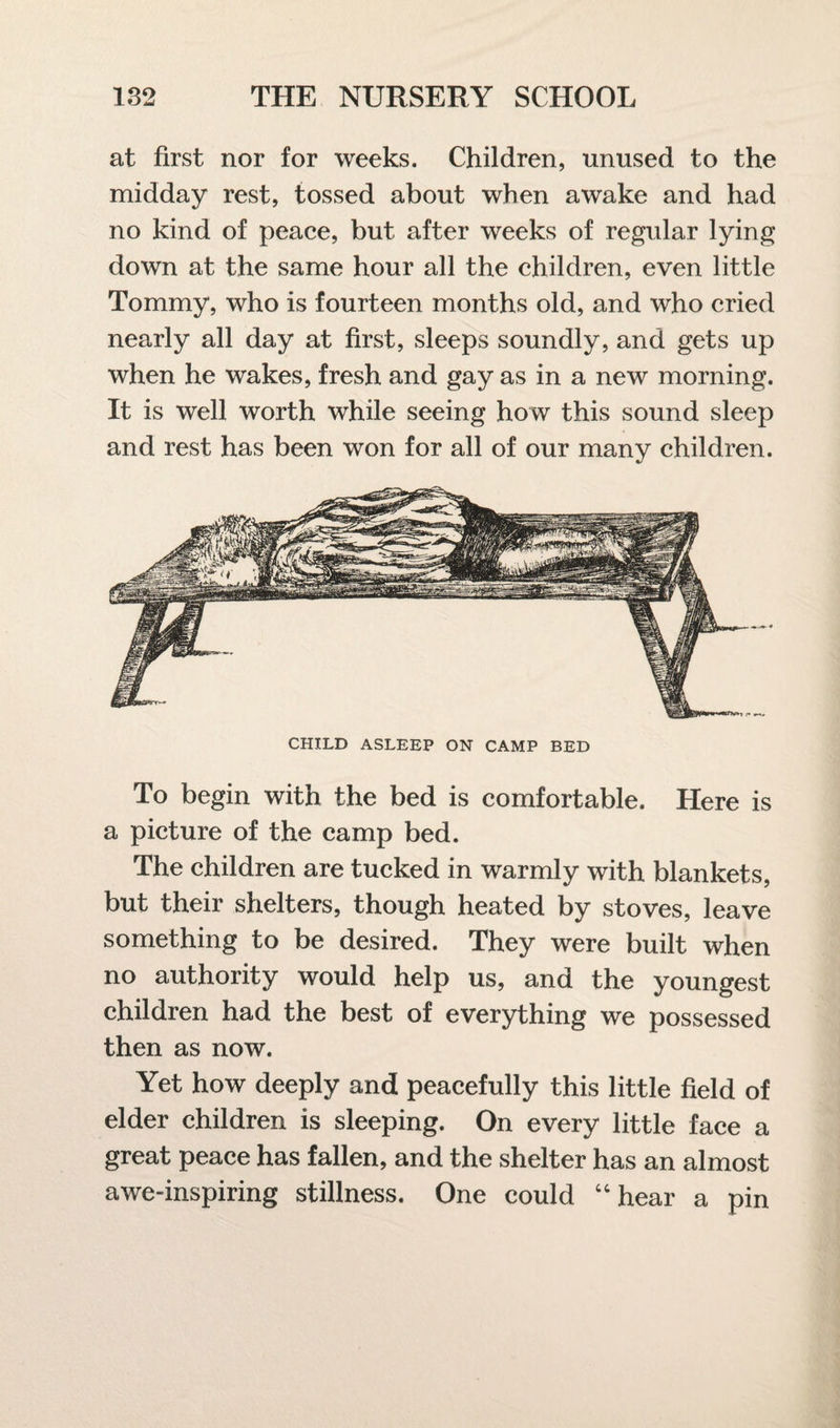 at first nor for weeks. Children, unused to the midday rest, tossed about when awake and had no kind of peace, but after weeks of regular lying down at the same hour all the children, even little Tommy, who is fourteen months old, and who cried nearly all day at first, sleeps soundly, and gets up when he wakes, fresh and gay as in a new morning. It is well worth while seeing how this sound sleep and rest has been won for all of our many children. CHILD ASLEEP ON CAMP BED To begin with the bed is comfortable. Here is a picture of the camp bed. The children are tucked in warmly with blankets, but their shelters, though heated by stoves, leave something to be desired. They were built when no authority would help us, and the youngest children had the best of everything we possessed then as now. Yet how deeply and peacefully this little field of elder children is sleeping. On every little face a great peace has fallen, and the shelter has an almost awe-inspiring stillness. One could “hear a pin