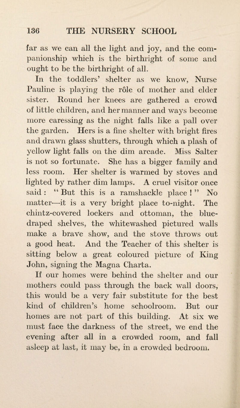 far as we can all the light and joy, and the com¬ panionship which is the birthright of some and ought to be the birthright of alb In the toddlers’ shelter as we know, Nurse Pauline is playing the role of mother and elder sister. Round her knees are gathered a crowd of little children, and her manner and ways become more caressing as the night falls like a pall over the garden. Hers is a fine shelter with bright fires and drawn glass shutters, through which a plash of yellow light falls on the dim arcade. Miss Salter is not so fortunate. She has a bigger family and less room. Her shelter is warmed by stoves and lighted by rather dim lamps. A cruel visitor once said : “ But this is a ramshackle place ! ” No matter-—it is a very bright place to-night. The chintz-covered lockers and ottoman, the blue- draped shelves, the whitewashed pictured walls make a brave show, and the stove throws out a good heat. And the Teacher of this shelter is sitting below a great coloured picture of King John, signing the Magna Charta. If our homes were behind the shelter and our mothers could pass through the back wall doors, this would be a very fair substitute for the best kind of children’s home schoolroom. But our homes are not part of this building. At six we must face the darkness of the street, we end the evening after all in a crowded room, and fall asleep at last, it may be, in a crowded bedroom.