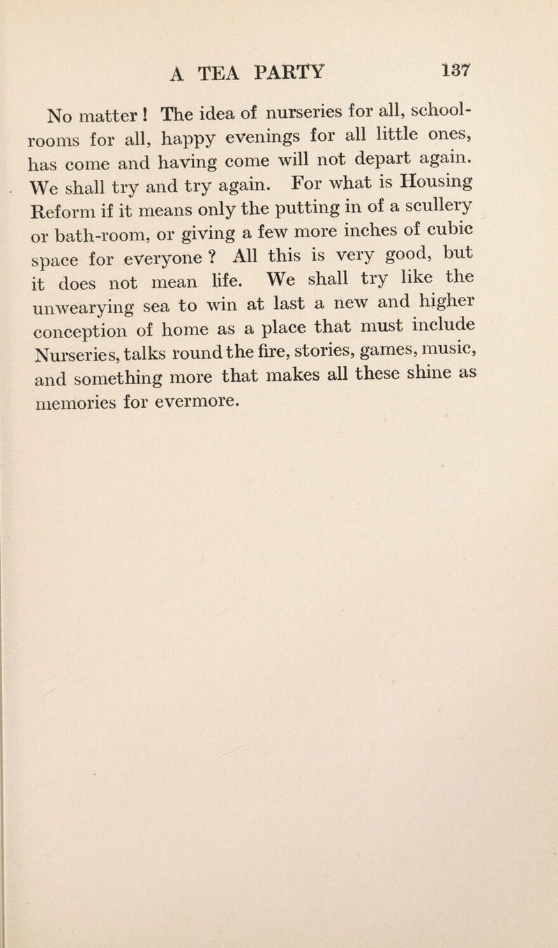 No matter ! The idea of nurseries for all, school¬ rooms for all, happy evenings for all little ones, has come and having come will not depart again. We shall try and try again. For what is Housing Reform if it means only the putting in of a scullery or bath-room, or giving a few more inches of cubic space for everyone ? All this is very good, but it does not mean life. We shall try like the unwearying sea to win at last a new and highei conception of home as a place that must include Nurseries, talks round the fire, stories, games, music, and something more that makes all these shine as memories for evermore.