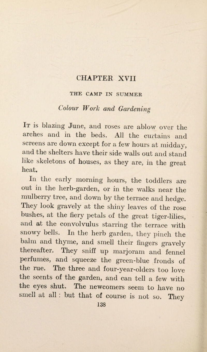 THE CAMP IN SUMMER Colour Work and Gardening It is blazing June, and roses are ablow over the arches and in the beds. All the curtains and screens are down except for a few hours at midday, and the shelters have their side walls out and stand like skeletons of houses, as they are, in the great heat. In the early morning hours, the toddlers are out in the herb-garden, or in the walks near the mulberry tree, and down by the terrace and hedge. They look gravely at the shiny leaves of the rose bushes, at the fiery petals of the great tiger-lilies, and at the convolvulus starring the terrace with snowy bells. In the herb garden, they pinch the balm and thyme, and smell their fingers gravely thereafter. They sniff up marjoram and fennel perfumes, and squeeze the green-blue fronds of the rue. The three and four-year-olders too love the scents of the garden, and can tell a few with the eyes shut. The newcomers seem to have no smell at all : but that of course is not so. They